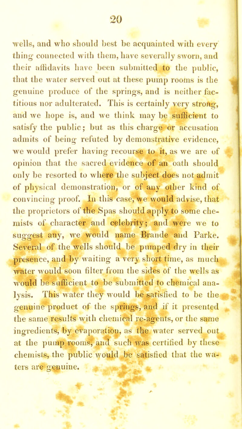 wells, and who should best be acquainted with every thing- connected with them, have severally sworn, and their affidavits have been submitted to the public, that the water served out at these pump rooms is the genuine produce of the springs, and is neither fac- titious nor adulterated. This is certainly very strong, and we hope is, and we think may be sufficient to satisfy the public; but as this charge or accusation admits of being refuted by demonstrative evidence, we would prefer having recourse to it, as we are of opinion that the sacred evidence of an oath should only be resorted to where the subject does not admit of physical demonstration, or of any other kind of convincing proof. In this case, we would advise, that the proprietors of the Spas should apply to some che- mists of character and celebrity; and were we to suggest any, we would name Brande and Parke. Several of the wells should be pumped dry in their presence, and by waiting a very short time, as much water would soon filter from the sides of the wells as would be sufficient to be submitted to chemical ana- lysis. This water they would be satisfied to be the genuine product of the springs, and if it presented the same results with chemical re-agents, or the same ingredients, by evaporation, as the water served out at the pump rooms, and such was certified by these chemists, the public would be satisfied that the wa- ters are genuine. c