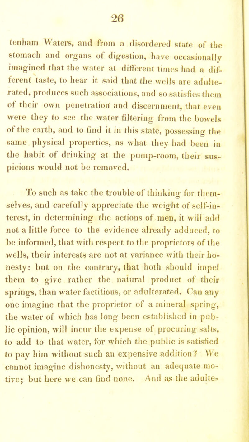 tcnham Waters, and from a disordered state of the stomach and organs of digestion, have occasionally imagined that the water at different times had a dif- ferent taste, to hear it said that the wells are adulte- rated, produces such associations, and so satisfies them of their own penetration! and discernment, that even were they to see the water filtering from the bowels of the earth, and to find it in this state, possessing the same physical properties, as what they had been in the habit of drinking at the pump-room, their sus- picions would not be removed. To such as take the trouble of thinking; for them- selves, and carefully appreciate the weight of self-in- terest, in determining the actions of men, it will add not a little force to the evidence already adduced, to be informed, that with respect to the proprietors of the wells, their interests are not at variance with their ho- nesty: but on the contrary, that both should impel them to give rather the natural product of their springs, than water factitious, or adulterated. Can any one imagine that the proprietor of a mineral spring, the water of which has long been established in pub- lic opinion, will incur the expense of procuring salts, to add to that water, for which the public is satisfied to pay him without such an expensive addition ? V> e cannot imagine dishonesty, without an adequate mo- tive; but here we can find none. And as the aduiie-