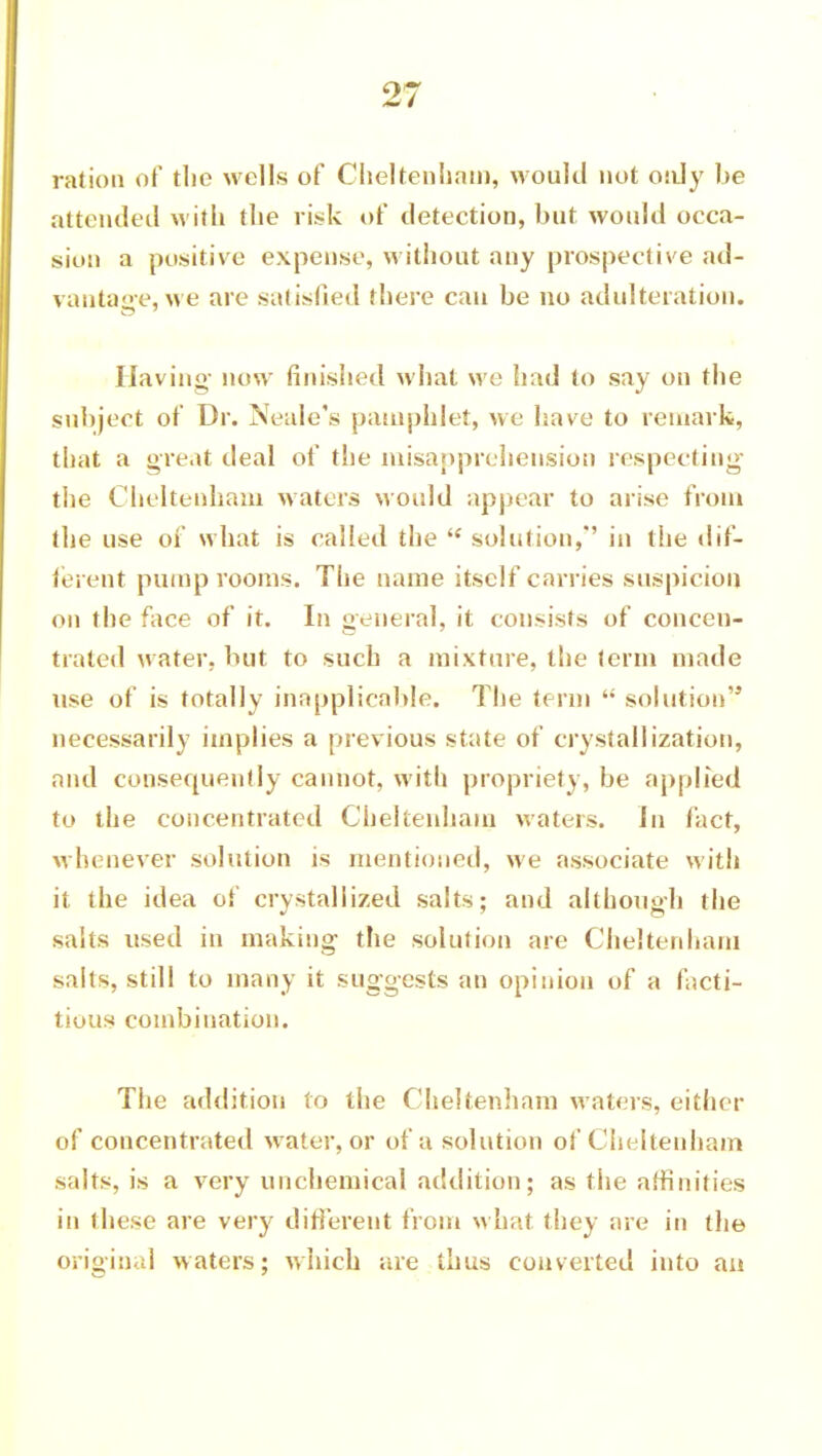 ration of tlie wells of Cheltenham, would not only be attended with the ri.sk of detection, but would occa- sion a positive expense, without any prospective ad- vantage, we are satisfied there can be no adulteration. Having- now finished what we had to say on the subject of Dr. Neale's pamphlet, we have to remark, that a great deal of the misapprehension respecting the Cheltenham waters Mould appear to arise from the use of what is called the  solution,'' in the dif- ferent pump rooms. The name itself carries suspicion on the face of it. In general, it consists of concen- trated water, but to such a mixture, the term made use of is totally inapplicable. The term  solution necessarily implies a previous state of crystallization, and consequently cannot, with propriety, be applied to the concentrated Cheltenham waters. Jn fact, whenever solution is mentioned, we associate with it the idea of crystallized salts; and although the salts used in making the solution are Cheltenham salts, still to many it suggests an opinion of a facti- tious combination. The addition to the Cheltenham waters, either of concentrated water, or of a solution of Cheltenham salts, is a very unchemical addition; as the affinities in these are very different from what they are in the original waters; which are thus converted into an