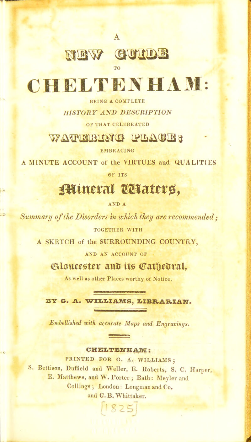 A S3!JiW (StWKDIB TO CHELTENHAM: BEING A COMPLETE HISTORY AND DESCRIPTION OF THAT CELEBRATED wASpaujasr® 3 EMBRACING A MINUTE ACCOUNT of the VIRTUES and QUALITIES OF ITS mineral ®5»aletsi, AND A Summary of the Disorders in which they are recommended; TOGETHER WITH A SKETCH of the SURROUNDING COUNTRY, AND AN ACCOUNT OF Glcuccfttcr anti its Catftr&ral, As well is other Places worthy of Notice. 3Y G. A. WILLIAMS, LIBRAEIAlth Embellished with accurate Maps and Engravings. S. CHELTENHAM!: PRINTED FOR G. A. WILLIAMS J Bettison, Duffield and Weller, E. Roberts, S. C. Harder, E. Matthews, and W. Porter ; Bath : Meyler and Codings; London: Longman and Co. and G. B. Whittaker. [isssj