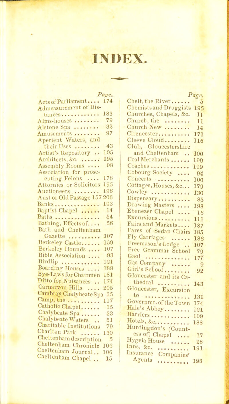 INDEX Page. Acts of Parliament.... 174 Admeasurement of Dis- tances 183 Alms-houses 79 Alstone Spa 32 Amusements 97 Aperient Waters, and their Uses 43 Artist’s Repository .. 105 Architects, &c 195 Assembly Rooms .... 98 Association for prose- cuting Felons .... 178 Attornies or Solicitors 195 Auctioneers 196 Aust or Old Passage 157 206 Banks 193 Baptist Chapel 14 Baths 54 Bathing, Effects of.... 56 Bath and Cheltenham Gazette 107 Berkeley Castle 159 Berkeley Hounds .... 107 Bible Association .... 93 Birdlip 121 Boarding Houses 188 Bye-Laws for Chairmen 181 Ditto for Nuisances .. 174 Carnarvon Hills . 205 Cambray ChalybeateSpa 35 Camp, the 117 Catholic Chapel 15 Chalybeate Spa 33 Chalybeate Waters 51 Charitable Institutions 79 Charlton Park 130 Cheltenham description 5 Cheltenham Chronicle 106 Cheltenham Journal T. 106 Cheltenham Chapel 15 Page. Chelt, the River 5 Chemistsand Druggists 195 Churches, Chapels, &c. 11 Church, the li • Church New 14 Cirencester 171 Cleeve Cloud lig Club, Gloucestershire and Cheltenham .. 100 Coal Merchants 199 Coaches 199 Cobourg Society .... 94 Concerts 100 Cottages, Houses, &c... 179 Cowley 130 Dispensary 85 Drawing Masters 193 Ebenezer Chapel .... 16 Excursions m Fairs and Markets 187 Fares of Sedan Chairs 185 Fly Carriages 186 Freemason’s Lodge .. 107 Free Grammar School 79 Gaol Gas Company 9 Girl’s School 92 Gloucester and its Ca- thedral 143 Gloucester, Excursion *° 131 Governmt. of the Town 174 Hale’s Abbey 121 Harriers 109 Hotels, &c 188 Fluntingdon’s (Count- ess of) Chapel 17 Hygeia House 28 Inns, &c i9i Insurance Companies’ Agents 198