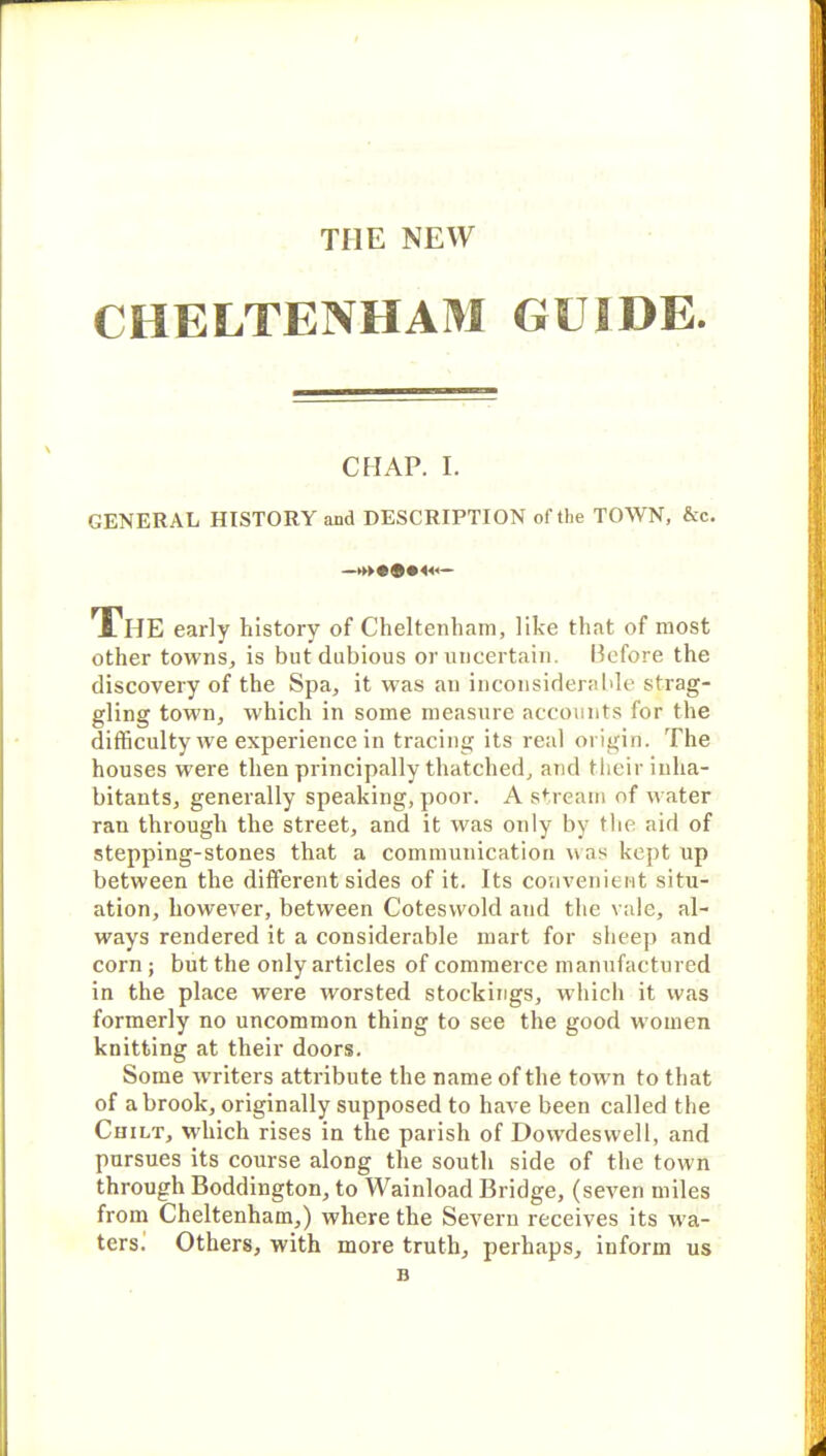 THE NEW CHELTENHAM GUIDE. CHAP. I. GENERAL HISTORY and DESCRIPTION of the TOWN, &c. —►►►«©•<<»— The early history of Cheltenham, like that of most other towns, is but dubious or uncertain. Before the discovery of the Spa, it was an inconsiderable strag- gling town, which in some measure accounts for the difficulty we experience in tracing its real origin. The houses were then principally thatched, and their inha- bitants, generally speaking, poor. A stream of water ran through the street, and it was only by the aid of stepping-stones that a communication was kept up between the different sides of it. Its convenient situ- ation, however, between Coteswold and the vale, al- ways rendered it a considerable mart for sheep and corn ; but the only articles of commerce manufactured in the place were worsted stockings, which it was formerly no uncommon thing to see the good rvomen knitting at their doors. Some writers attribute the name of the town to that of a brook, originally supposed to have been called the Chilt, which rises in the parish of Dowdeswell, and pursues its course along the south side of the town through Boddington, to Wainload Bridge, (seven miles from Cheltenham,) where the Severn receives its wa- ters. Others, with more truth, perhaps, inform us B