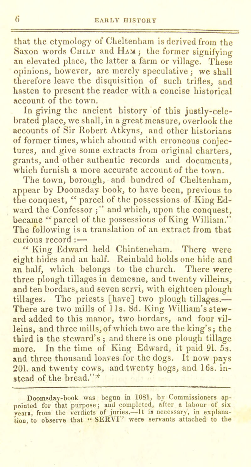 that the etymology of Cheltenham is derived from the Saxon words Chilt and Mam ; the former signifying an elevated place, the latter a farm or village. These opinions, however, are merely speculative ; we shall therefore leave the disquisition of such trifles, and hasten to present the reader with a concise historical account of the town. In giving the ancient history of this justly-cele- brated place, we shall, in a great measure, overlook the accounts of Sir Robert Atkyns, and other historians of former times, which abound with erroneous conjec- tures, and give some extracts from original charters, grants, and other authentic records and documents, which furnish a more accurate account of the town. The town, borough, and hundred of Cheltenham, appear by Doomsday book, to have been, previous to the conquest, “ parcel of the possessions of King Ed- ward the Confessor and which, upon the conquest, became “parcel of the possessions of King AVilliam.” The following is a translation of an extract from that curious record :— “ King Edward held Chinteneham. There were eight hides and an half. Reinbald holds one hide and an half, which belongs to the church. There were three plough tillages in demesne, and twenty villeins, and ten bordars, and seven servi, with eighteen plough tillages. The priests [have] two plough tillages.— There are two mills of 11s. 8d. King AVilliam’s stew- ard added to this manor, two bordars, and four vil- leins, and three mills, of which two are the king’s; the third is the steward’s ; and there is one plough tillage more. In the time of King Edward, it paid 91. 5s. and three thousand loaves for the dogs. It now pays 201. and twenty cows, and twenty hogs, and 16s. in- stead of the bread.”* Doomsday-book was begun in 1081, by Commissioners ap- pointed for that purpose; and completed, after a labour of six yean, from the verdicts of juries.—It is necessary, in explana- tion, to observe that “ SERVI” were servants attached to the