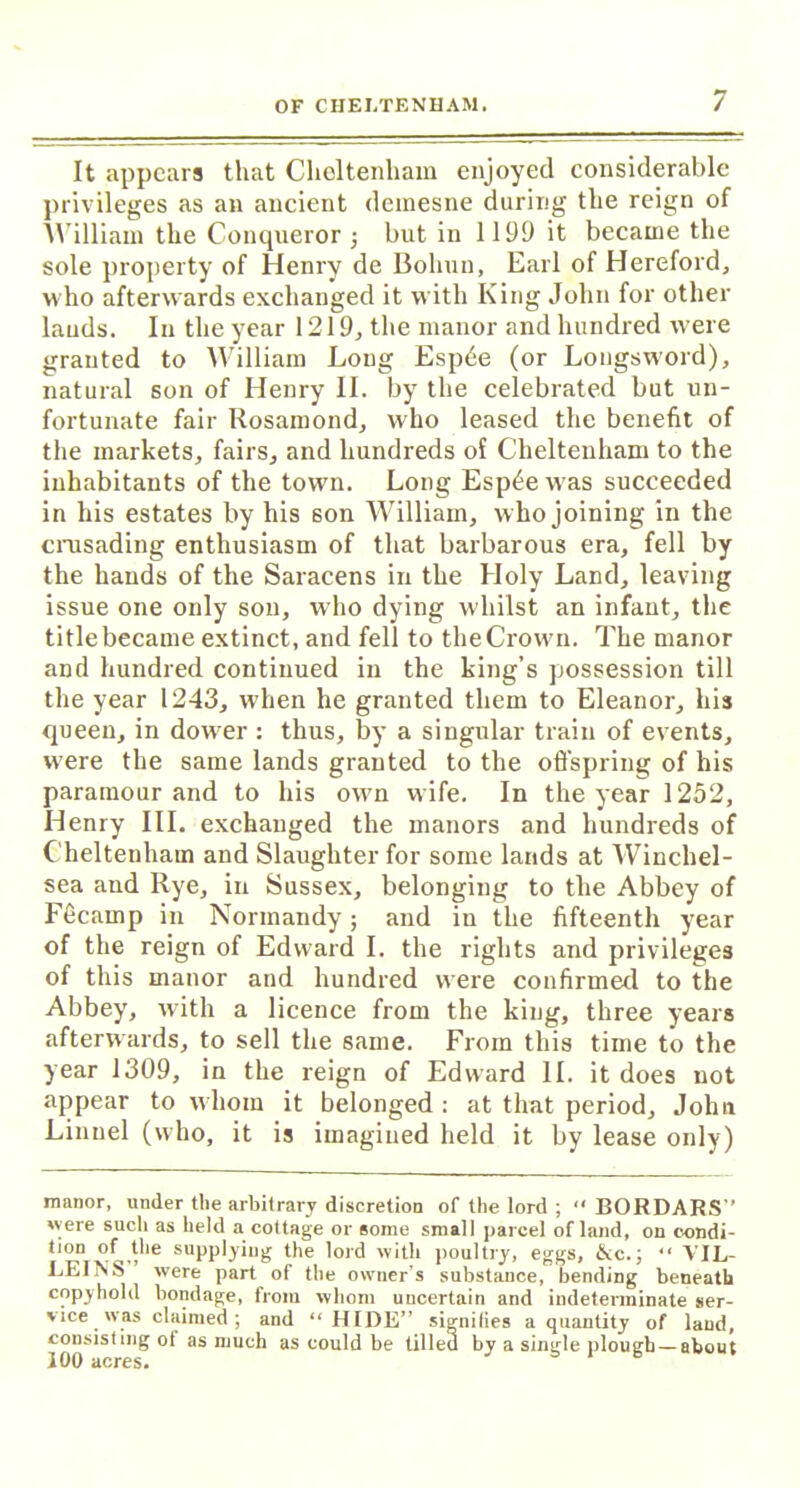 It appears that Cheltenham enjoyed considerable privileges as an ancient demesne during the reign of William the Conqueror j but in 1199 it became the sole property of Henry de Bohun, Earl of Hereford, who afterwards exchanged it with King John for other lauds. In the year 1219, the manor and hundred were granted to William Long Espde (or Longsword), natural son of Henry II. by the celebrated but un- fortunate fair Rosamond, who leased the benefit of the markets, fairs, and hundreds of Cheltenham to the inhabitants of the town. Long Esp^ewas succeeded in his estates by his son William, w ho joining in the crusading enthusiasm of that barbarous era, fell by the hands of the Saracens in the Holy Land, leaving issue one only son, who dying whilst an infant, the title became extinct, and fell to the Crown. The manor and hundred continued in the king’s possession till the year 1243, when he granted them to Eleanor, his queen, in dowrer : thus, by a singular train of events, w'ere the same lands granted to the offspring of his paramour and to his ow7n wife. In the year 1252, Henry III. exchanged the manors and hundreds of Cheltenham and Slaughter for some lands at Winchel- sea and Rye, in Sussex, belonging to the Abbey of Fecamp in Normandy; and in the fifteenth year of the reign of Edward I. the rights and privileges of this manor and hundred were confirmed to the Abbey, with a licence from the king, three years afterwards, to sell the same. From this time to the year 1309, in the reign of Edward II. it does not appear to whom it belonged : at that period, John Lionel (who, it is imagined held it by lease only) manor, under the arbitrary discretion of the lord ; “ BORDARS” ere such as held a cottage or some small parcel of land, on condi- tion of the supplying the lord with poultry, eggs, &c.; “ VIL- LEINS were part of the owner’s substance, bending beneath copyhold bondage, from whom uncertain and indeterminate ser- vice was claimed; and “ HIDE” signifies a quantity of land, consisting of as much as could be tilled by a single plough —about