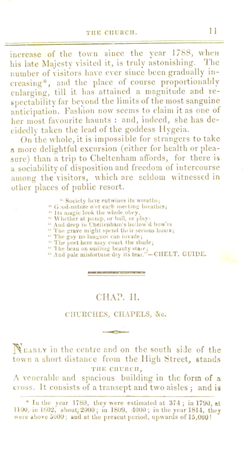 increase of the town since the year 1788, when his late Majesty visited it, is truly astonishing. The number of visitors have ever since been gradually in- creasing*, and the place of course proportionably enlarging, till it has attained a magnitude and re- spectability far beyond the limits of the most sanguine anticipation. Fashion now seems to claim it as one. of her most favourite haunts : and, indeed, she has de- cidedly taken the lead of the goddess llygeia. On the whole, it is impossible for strangers to take a more delightful excursion (either for health or plea- sure) than a trip to Cheltenham affords, for there is a sociability of disposition and freedom of intercourse among the visitors, which are seldom witnessed in other places of public resort. “ Society here entwines its wreaths; “ Gnod-nature o’er each meeting breathes; “ Its magic look the whole obey, “ Whether at pump, or ball, or play: “ And deep in Cheltenham’s hollow’d bow’rs “ The grave might spend their serious bouts; “ The gay uo languor can invade; “ The poet here may court the shade; “ The beau on smiling beauty state; “ And pale misfortune dry its tear.”—C MELT. GUIDE. CHAP. II. CHURCHES, CHAPELS, See. early in the centre and on the south side of the town a short distance from the High Street, stands THE CHURCH, A venerable and spacious building in the form of a cross. It consists of a transept and two aisles ; and is * Iii the year 1780, they were estimated at 374; in 1790, at 1100, in 1802, aboap 2000 ; iu 1809, 4000; in the year 1814, they «ere above 5000; and at the present period, upwards of 15,000!