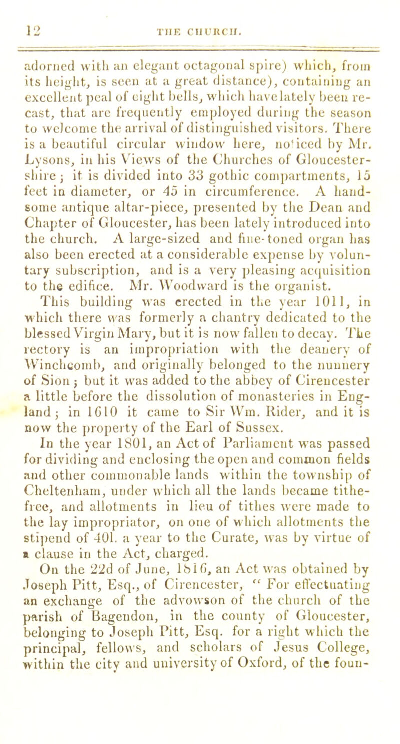 adorned with an elegant octagonal spire) which, from its height, is seen at a great distance), containing an excellent peal of eight bells, which have lately been re- cast, that are frequently employed during the season to welcome the arrival of distinguished visitors. There is a beautiful circular window here, no'iced by Mr. Tysons, in his Views of the Churches of Gloucester- shire; it is divided into 33 gothic compartments, 15 feet in diameter, or 45 in circumference. A hand- some antique altar-piece, presented by the Dean and Chapter of Gloucester, has been lately introduced into the church. A large-sized and fine- toned organ has also been erected at a considerable expense by volun- tary subscription, and is a very pleasing acquisition to the edifice. Mr. Woodward is the organist. This building was erected in the year 1011, in which there was formerly a chantry dedicated to the blessed Virgin Mary, but it is now fallen to decay. The rectory is an impropriation with the deanery of Winclicoinb, and originally belonged to the nunnery of Sion ; but it was added to the abbey of Cirencester a little before the dissolution of monasteries in Eng- land ; in 1G10 it came to Sir Wm. Rider, and it is now the property of the Earl of Sussex. In the year 1801, an Act of Parliament was passed for dividing and enclosing the open and common fields and other commonable lands within the township of Cheltenham, under which all the lands became tithe- free, and allotments in lieu of tithes were made to the lay impropriator, on one of which allotments the stipend of 401. a year to the Curate, was by virtue of s clause in the Act, charged. On the 22d of June, 181G, an Act was obtained bv Joseph Pitt, Esq., of Cirencester, “ For effectuating an exchange of the advowson of the church of the parish of Bagendon, in the county of Gloucester, belonging to Joseph Pitt, Esq. for a right which the principal, fellows, and scholars of Jesus College, within the city and university of Oxford, of the foun-