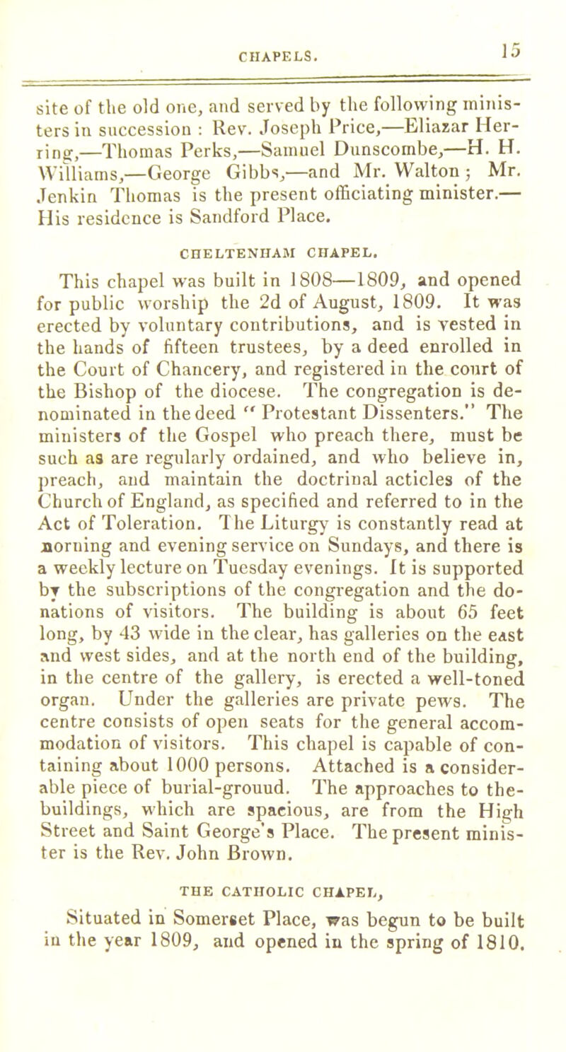site of the old one, and served by the following minis- ters in succession : Rev. Joseph Price,—Eliazar Her- ring,—Thomas Perks,—Samuel Dunscombe,—H. H. Williams,—George Gibbs,—and Mr. Walton; Mr. Jenkin Thomas is the present officiating minister.— His residence is Sandford Place. CHELTENHAM CHAPEL. This chapel was built in 1808—1809, and opened for public worship the 2d of August, 1809. It was erected by voluntary contributions, and is vested in the hands of fifteen trustees, by a deed enrolled in the Court of Chancery, and registered in the court of the Bishop of the diocese. The congregation is de- nominated in the deed Protestant Dissenters.” The ministers of the Gospel who preach there, must be such as are regularly ordained, and who believe in, preach, and maintain the doctrinal acticles of the Church of England, as specified and referred to in the Act of Toleration. The Liturgy' is constantly read at norning and evening service on Sundays, and there is a weekly lecture on Tuesday evenings. It is supported by the subscriptions of the congregation and the do- nations of visitors. The building is about 65 feet long, by 43 wide in the clear, has galleries on the east and west sides, and at the north end of the building, in the centre of the gallery, is erected a well-toned organ. Under the galleries are private pews. The centre consists of open seats for the general accom- modation of visitors. This chapel is capable of con- taining about 1000 persons. Attached is a consider- able piece of burial-grouud. The approaches to the- buildings, which are spacious, are from the Hijjh Street and Saint George's Place. The present minis- ter is the Rev. John Brown. THE CATHOLIC CHAPEL, Situated in Somerset Place, was begun to be built in the year 1809, and opened in the spring of 1810.