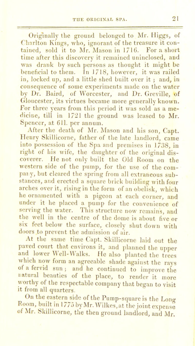 Originally the ground belonged to Mr. Higgs, of Charlton Kings, who, ignorant of the treasure it con- tained, sold it to Mr. Mason in 1716. For a short time after this discovery it remained uninclosed, and was drank by such persons as thought it might be beneficial to them. In 1718, however, it was railed in, locked up, and a little shed built over it ; and, in consequence of some experiments made on the water by Dr. Baird, of Worcester, and Dr. Greville, of Gloucester, its virtues became more generally known. For three years from this period it was sold as a me- dicine, till in 1721 the ground was leased to Mr. Spencer, at 611. per annum. After the death of Mr. Mason and his son, Capt. Henry Skillicorne, father of the late landlord, came into possession of the Spa and premises in 1738, in right of his wife, the daughter of the original dis- coverer. He not only built the Old Room on the western side of the pump, for the use of the com- pany, but cleared the spring from all extraneous sub- stances, and erected a square brick building with four arches over it, rising in the form of an obelisk, which he ornamented with a pigeon at each corner, and under it he placed a pump for the convenience of serving the water. This structure now remains, and the well in the centre of the dome is about five or six feet below the surface, closely shut down with doors to prevent the admission of air. At the same time Capt. Skillicorne laid out the paved court that environs it, and planned the upper and kwer Well-Walks. He also planted the trees which now form an agreeable shade against the rays of ft fervid sun ; and he continued to improve the natural beauties of the place, to render it more worthy of the respectable company that began to visit it from all quarters. On the eastern side of the Pump-square is the Long Room, built in 1775 by Mr. Wilkes, at the joint expense of Mr. Skillicorne, the then ground landlord, and Mr.