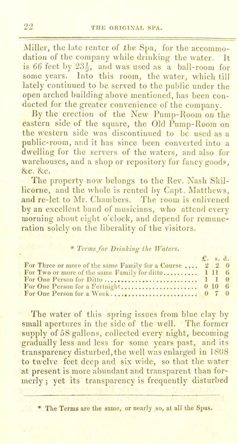 Miller, the late renter of .the Spa, for the accommo- dation of the company while drinking the water. It is 66 feet by 23^, and was used as a ball-room for some years. Into this room, the water, which till lately continued to be served to the public under the open arched building above mentioned, has been con- ducted for the greater convenience of the company. By the erection of the New Pump-Room on the eastern side of the square, the Old Pump-Room on the western side was discontinued to be used as a public-room, and it has since been converted into a dwelling for the servers of the waters, and also for warehouses, and a shop or repository for fancy goods, &c. &.C. The property now belongs to the Rev. Nash Skil- licorne, and the whole is rented by Capt. Matthews, and re-let to Mr. Chambers. The room is enlivened by an excellent band of musicians, who attend every morning about eight o’clock, and depend for remune- ration solely on the liberality of the visitors. * Terms for Drinking the Waters. £. s. d. For Three or more of the same Family for a Course .... 220 For Two or more of the same Family for ditto 1 11 6 For One Person for Ditto 110 For One Person for a Fortnight 0 10 G For One Person for a Week 0 7 0 The water of this spring issues from blue clay by small apertures in the side of the well. The former supply of 58 gallons, collected every night, becoming gradually less and less for some years past, and its transparency disturbed, the well was enlarged in 1808 to twelve feet deep and six wide, so that the water at present is more abundant and transparent than for- merly ; yet its transparency is frequently disturbed * The Terms are the same, or nearly so, at all the Spas.
