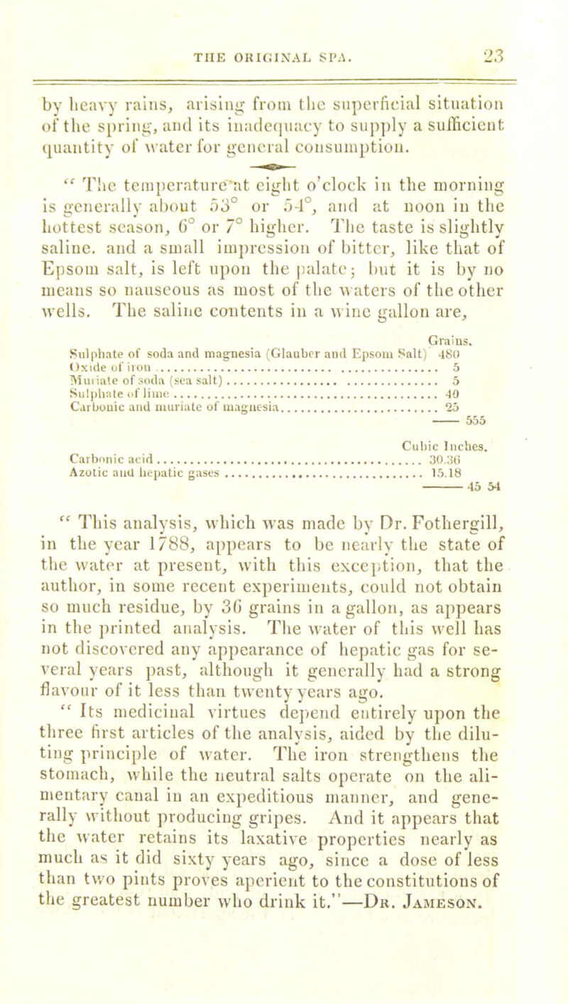by heavy rains, arising from the superficial situation of the spring, and its inadequacy to supply a sufficient quantity of water for general consumption. “ The temperature’at eight o’clock in the morning is generally about 53° or 5-1°, and at noon in the hottest season, 6° or 7° higher. The taste is slightly saline, and a small impression of bitter, like that of Epsom salt, is left upon the palate; but it is by no means so nauseous as most of the waters of the other wTells. The saline contents in a wine gallon are. Grains. Sulphate of soda and magnesia (Glauber and Epsom Salt) 480 Oxide of iron. 5 Miniate of soda (sea salt) 5 Sulphate of lime <10 Carbonic and muriate of magnesia 25 555 Cubic Inches. Carbonic acid 30.36 Azotic and hepatic gases 15.18 45 54  This analysis, which was made by Dr. Fothergill, in the year 1788, appears to be nearly the state of the water at present, with this exception, that the author, in some recent experiments, could not obtain so much residue, by 3G grains in a gallon, as appears in the printed analysis. The water of this well has not discovered any appearance of hepatic gas for se- veral years past, although it generally had a strong flavour of it less than twenty years ago. “ Its medicinal virtues depend entirely upon the three first articles of the analysis, aided by the dilu- ting principle of water. The iron strengthens the stomach, while the neutral salts operate on the ali- mentary canal in an expeditious manner, and gene- rally without producing gripes. And it appears that the water retains its laxative properties nearly as much as it did sixty years ago, since a dose of less than two pints proves aperient to the constitutions of the greatest number who drink it.”—Dr. Jameson.