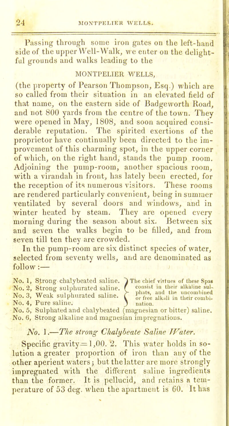 Passing through some iron gates on the left-hand side of the upper Well-Walk, we enter ou the delight- ful grounds and walks leading to the MONTPELIER WELLS, (the property of Pearson Thompson, Esq.) which are so called from their situation in an elevated field of that name, on the eastern side of Badgewortli Road, and not 800 yards from the centre of the town. They were opened in May, 1808, and soon acquired consi- derable reputation. The spirited exertions of the proprietor have continually been directed to the im- provement of this charming spot, in the upper corner of which, on the right hand, stands the pump room. Adjoining the pump-room, another spacious room, with a virandah in front, has lately been erected, for the reception of its numerous visitors. These rooms are rendered particularly convenient, being in summer ventilated by several doors and windows, and in winter heated by steam. They are opened every morning during the season about six. Between six and seven the walks begin to be filled, and from seven till ten they are crowded. In the pump-room are six distinct species of water, selected from seventy wells, and are denominated as follow :— No. 1, Strong chalybeated saline. 4 The chief virtues of these Spas No. 2, Strong sulphurated saline, f consist iu their alkaline sul- at o i i i a. i i; > pnats, and the un combined No. 3, Weak sulphurated saline. C vor fre’e alkdli in tlleir COmbi. No. 4, Pure saline. j nation. No. 5, Sulphated and chalybeated (magnesian or bitter) saline. No. 6, Strong alkaline and magnesian impregnations. No. 1.—The strong Chalybeate Saline TVater. Specific gravity—1,00. 2. This water holds in so- lution a greater proportion of iron than any of the other aperient waters; but the latter are more strongly impregnated with the different saline ingredients than the former. It is pellucid, and retains a tem- perature of 53 deg. when the apartment is GO. It has i