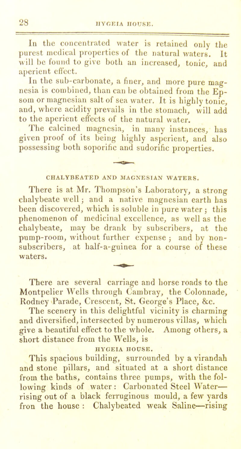 In the concentrated water is retained only the purest medical properties of the natural waters. It will be found to give both an increased, tonic, and aperient elTcct. In the sub-carbonate, a finer, arid more pure mag- nesia is combined, than can be obtained from the Ep- som or magnesian salt of sea water. It is highly tonic, and, where acidity prevails in the stomach, will add to the aperient effects of the natural water. The calcined magnesia, in many instances, has given proof of its being highly asperient, and also possessing both soporific and sudorific properties. CHALYBEATED AND MAGNESIAN WATERS. There is at Mr. Thompson’s Laboratory, a strong chalybeate well; and a native magnesian earth has been discovered, which is soluble in pure water j this phenomenon of medicinal excellence, as well as the chalybeate, may be drank by subscribers, at the pump-room, without further expense j and by non- subscribers, at half-a-guinea for a course of these waters. There are several carriage and horse roads to the Montpelier Wells through Cambray, the Colonnade, Rodney Parade, Crescent, St. George’s Place, &c. The scenery in this delightful vicinity is charming and diversified, intersected by numerous villas, which give a beautiful effect to the whole. Among others, a short distance from the Wells, is HYGEIA HOUSE. This spacious building, surrounded by a virandah and stone pillars, and situated at a short distance from the baths, contains three pumps, with the fol- lowing kinds of water : Carbonated Steel Water— rising out of a black ferruginous mould, a few' yards fron the house : Chalybeated weak Saline—rising