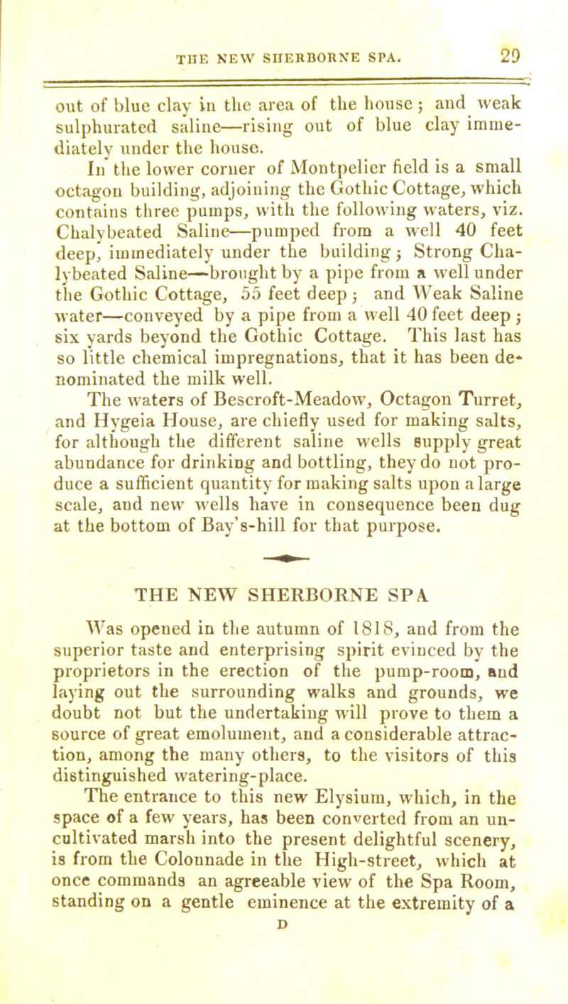 out of blue clay in the area of the house; and weak sulphurated saline—rising out of blue clay imme- diately under the house. In the lower corner of Montpelier field is a small octagon building, adjoining the Gothic Cottage, which contains three pumps, with the following waters, viz. Chalybeated Saline—pumped from a well 40 feet deep’immediately under the building j Strong Cha- lybeated Saline—brought by a pipe from a well under the Gothic Cottage, 55 feet deep; and Weak Saline water—conveyed by a pipe from a well 40 feet deep ; six yards beyond the Gothic Cottage. This last has so little chemical impregnations, that it has been de- nominated the milk well. The waters of Bescroft-Meadow, Octagon Turret, and Hygeia House, are chiefly used for making salts, for although the different saline wells supply great abundance for drinking and bottling, they do not pro- duce a sufficient quantity for making salts upon a large scale, aud new wells have in consequence been dug at the bottom of Bay’s-hill for that purpose. THE NEW SHERBORNE SPA Was opened in the autumn of ISIS, and from the superior taste and enterprising spirit evinced by the proprietors in the erection of the pump-room, and laying out the surrounding walks and grounds, we doubt not but the undertaking will prove to them a source of great emolument, and a considerable attrac- tion, among the many others, to the visitors of this distinguished watering-place. The entrance to this new Elysium, which, in the space of a few years, has been converted from an un- cultivated marsh into the present delightful scenery, is from the Colonnade in the High-street, which at once commands an agreeable view of the Spa Room, standing on a gentle eminence at the extremity of a D