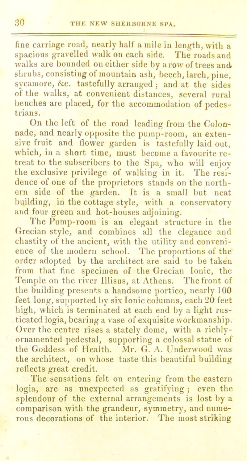 fine carriage road, nearly half a mile in length, with a spacious gravelled walk on each side. The roads and walks are hounded on either side by a row of trees and shrubs, consisting of mountain ash, beech, larch, pine, sycamore, &c. tastefully arranged j and at the sides ol the walks, at convenient distances, several rural benches are placed, for the accommodation of pedes- trians. On the left of the road leading from the Colon- nade, and nearly opposite the pump-room, an exten- sive fruit and flower garden is tastefully laid out, which, in a short time, must become a favourite re- treat to the subscribers to the Spa, who will enjoy the exclusive privilege of walking in it. The resi- dence of one of the proprietors stands on the north- ern side of the garden. It is a small but neat building, in the cottage style, with a conservatory and four green and hot-houses adjoining. The Pump-room is an elegant structure in the Grecian style, and combines all the elegance and chastity of the ancient, with the utility and conveni- ence of the modern school. The proportions of the order adopted by the architect are said to be taken from that fine specimen of the Grecian Ionic, the Temple on the river lllisus, at Athens. The front of the building presents a handsome portico, nearly 100 feet long, supported by six Ionic columns, each 20 feet high, which is terminated at each end by a light rus- ticated logia, bearing a vase of exquisite workmanship. Over the centre rises a stately dome, with a richly- ornamented pedestal, supporting a colossal statue of the Goddess of Health. Mr. G. A. Underwood was the architect, on whose taste this beautiful building reflects great credit. The sensations felt on entering from the eastern logia, are as unexpected as gratifying; even the splendour of the external arrangements is lost by a comparison with the grandeur, symmetry, and nume- rous decorations of tlie interior. The most striking