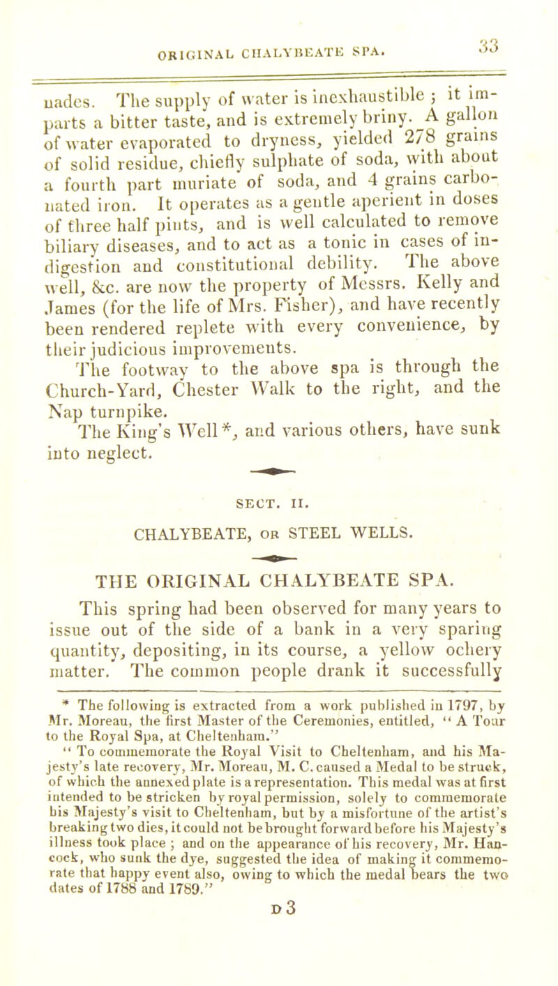 ORIGINAL CHALYBEATE SPA. uadcs. The supply of water is inexhaustible ; it im- parts a bitter taste, and is extremely briny. A gallon of water evaporated to dryness, yielded 278 grains of solid residue, chiefly sulphate of soda, with about a fourth part muriate of soda, and 4 grains carbo- nated iron. It operates as a gentle aperient in doses of three half pints, and is well calculated to remove biliary diseases, and to act as a tonic in cases of in- digestion and constitutional debility. The above well, &c. are now the property of Messrs. Kelly and James (for the life of Mrs. Fisher), and have recently been rendered replete with every convenience, by their judicious improvements. The footway to the above spa is through the Church-Yard, Chester Walk to the right, and the Nap turnpike. The King’s Well*, and various others, have sunk into neglect. SECT. II. CHALYBEATE, or STEEL WELLS. THE ORIGINAL CHALYBEATE SPA. This spring had been observed for many years to issue out of the side of a bank in a very sparing quantity, depositing, in its course, a yellow ochery matter. The common people drank it successfully * The following is extracted from a work published in 1797, by .Mr. Moreau, the first Master of the Ceremonies, entitled, “ A Tour to the Royal Spa, at Cheltenham.” “ To commemorate the Royal Visit to Cheltenham, and his Ma- jesty’s late recovery, Mr. Moreau, M. C. caused a Medal to be struck, of which the annexedplate is a representation. This medal was at first intended to be stricken by royal permission, solely to commemorate bis Majesty’s visit to Cheltenham, but by a misfortune of the artist’s breaking two dies, it could not be brought forward before his Majesty’s illness took place ; and on the appearance of his recovery, Mr. Han- cock, who sunk the dye, suggested the idea of making it commemo- rate that happy event also, owing to which the medal bears the two dates of 1788 and 1789.” i> 3
