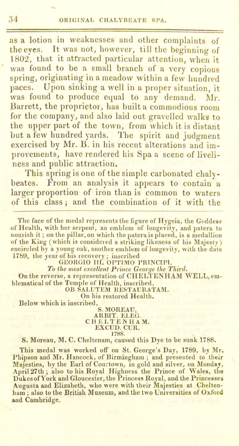 as a lotion in weaknesses and other complaints of the eyes. It was not, however, till the beginning of 1802, that it attracted particular attention, when it was found to be a small branch of a very copious spring, originating in a meadow within a few hundred paces. Upon sinking a well in a proper situation, it was found to produce equal to any demand. Mr. Barrett, the proprietor, has built a commodious room for the company, and also laid out gravelled walks to the upper part of the town, from which it is distant but a few hundred yards. The spirit and judgment exercised by Mr. B. in his recent alterations and im- provements, have rendered his Spa a scene of liveli- ness and public attraction. This spring is one of the simple carbonated chaly- beates. From an analysis it appears to contain a larger proportion of iron than is common to waters of this class ; and the combination of it with the The face of the medal represents the figure of Hygeia, the Goddess of Health, with her serpent, an emblem of longevity, and patera to nourish it; on the pillar, on which the patera is placed, is a medallion of the King (which is considered a striking likeness of his Majesty) encircled by a young oak, another emblem of longevity, with the date 1789, the year of his recovery ; inscribed GEORGIO III. OPTIMO PRINCIP1. To the most excellent Prince George the Third. On the reverse, a representation of CHELTENHAM WELL, em- blematical of the Temple of Health, inscribed, OB SALUTEM RESTAURATAM. On his restored Health. Below which is inscribed, S. MOREAU, ARBIT. ELEG. CHELTEN H A M. EXCUD. CUR. 1788. S. Moreau, M. C. Cheltenam, caused this Dye to be sunk 1788. This medal was worked oil' on St. George’s Day, 1789, by Mr. Phipson and Mr. Hancock, of Birmingham ; and presented to their Majesties, by the Earl of Courtown, in gold and silver, on Monday, April 27th; also to his Royal Highness the Prince of Wales, the DukesofYork and Gloucester, the Princess Royal, and the Princesses Augusta and Elizabeth, who were with their Majesties at Chelten- ham ; also to the British Museum, and the two Universities of Oxford aud Cambridge.