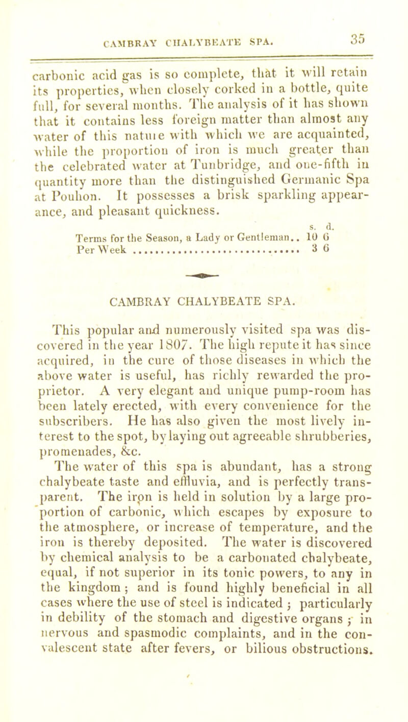 carbonic acid gas is so complete, that it will retain its properties, when closely corked in a bottle, quite full, for several months. The analysis of it has shown that it contains less foreign matter than almost any water of this natuie with which we are acquainted, while the proportion of iron is much greater than the celebrated water at Tunbridge, and one-fifth in quantity more than the distinguished Germanic Spa at Pouhon. It possesses a brisk sparkling appear- ance, and pleasant quickness. s. d. Terms for the Season, a Lady or Gentleman.. 10 0 Per Week 3 6 CAMBRAY CHALYBEATE SPA. This popular and numerously visited spa was dis- covered in the year 1807. The high repute it has since acquired, it) the cure of those diseases in which the above water is useful, has richly rewarded the pro- prietor. A very elegant and unique pump-room has been lately erected, with every convenience for the subscribers. He has also given the most lively in- terest to the spot, by laying out agreeable shrubberies, promenades, &c. The water of this spa is abundant, has a strong chalybeate taste and effluvia, and is perfectly trans- parent. The iron is held in solution by a large pro- portion of carbonic, which escapes by exposure to the atmosphere, or increase of temperature, and the iron is thereby deposited. The water is discovered by chemical analysis to be a carbonated chalybeate, equal, if not superior in its tonic powers, to any in the kingdom ; and is found highly beneficial in all cases where the use of steel is indicated ; particularly in debility of the stomach and digestive organs ; in nervous and spasmodic complaints, and in the con- valescent state after fevers, or bilious obstructions.