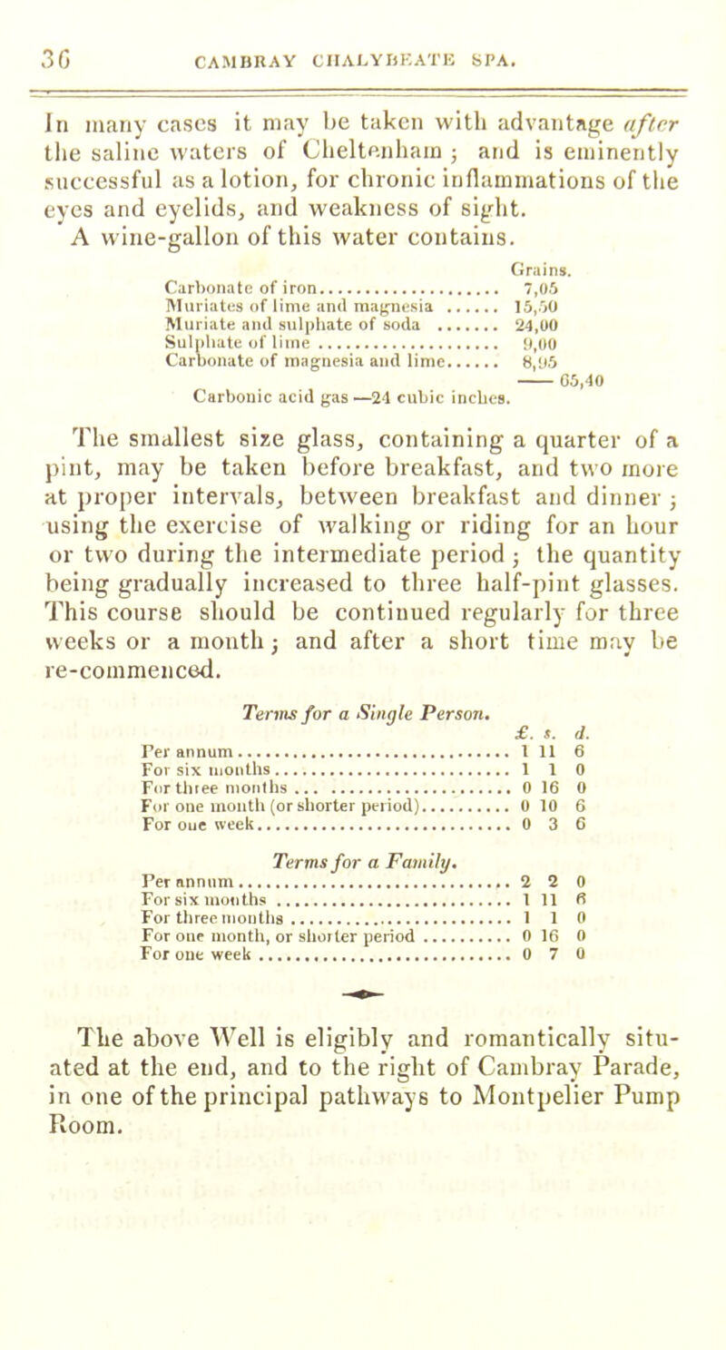 In many cases it may be taken with advantage after the saline waters of Cheltenham j and is eminently successful as a lotion, for chronic inflammations of the eyes and eyelids, and weakness of sight. A wine-gallon of this water contains. Grains. Carbonate of iron 7,05 Muriates of lime and magnesia 15,50 Muriate and sulphate of soda 24,00 Sulphate of lime 9,00 Carbonate of magnesia and lime 8,95 G5,40 Carbonic acid gas —24 cubic inches. The smallest size glass, containing a quarter of a pint, may be taken before breakfast, and two more at proper intervals, between breakfast and dinner ; using the exercise of walking or riding for an hour or two during the intermediate period; the quantity being gradually increased to three half-pint glasses. This course should be continued regularly for three weeks or a month; and after a short time may be re-commenced. Terms for a Single Person. £. s. d. Ter annum 1 11 6 For six months 1 1 0 For three months 0 16 0 For one mouth (or shorter period) 0 10 6 For oue week 0 3 6 Terms for a Family. Per annum 2 2 0 For six mouths 1 11 6 For three months 1 1 0 For one month, or shorter period 0 16 0 For one week 0 7 0 The above Well is eligibly and romantically situ- ated at the end, and to the right of Cambray Parade, in one of the principal pathways to Montpelier Pump Room.