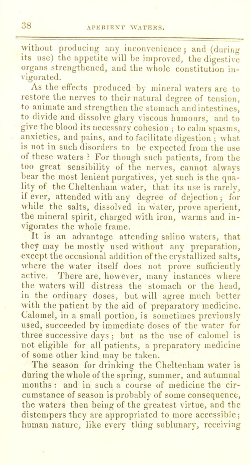without producing any inconvenience j and (during its use) the appetite will be improved, the digestive organs strengthened, and the whole constitution in- vigorated. As the effects produced by mineral waters are to restore the nerves to their natural degree of tension, to animate and strengthen the stomach and intestines, to divide and dissolve glary viscous humours, and to give the blood its necessary cohesion ; to calm spasms, anxieties, and pains, and to facilitate digestion ; what is not in such disorders to be expected from the use of these waters ? For though such patients, from the too great sensibility of the nerves, cannot always bear the most lenient purgatives, yet such is the qua- lity of the Cheltenham water, that its use is rarely, if ever, attended with any degree of dejection; for while the. salts, dissolved in water, prove aperient, the mineral spirit, charged with iron, warms and in- vigorates the whole frame. It is an advantage attending saline waters, that they may be mostly used without any preparation, except the occasional addition of the crystallized salts, where the water itself does not prove sufficiently active. There are, however, many instances where the waters will distress the stomach or the head, in the ordinary doses, but will agree much better with the patient by the aid of preparatory medicine. Calomel, in a small portion, is sometimes previously used, succeeded by immediate doses of the water fur three successive days ; but as the use of calomel is not eligible for all patients, a preparatory medicine of some other kind may be taken. The season for drinking the Cheltenham water is during the whole of the spring, summer, and autumnal months : and in such a course of medicine the cir- cumstance of season is probably of some consequence, the waters then being of the greatest virtue, and the distempers they are appropriated to more accessible; human nature, like every thing sublunary, receiving