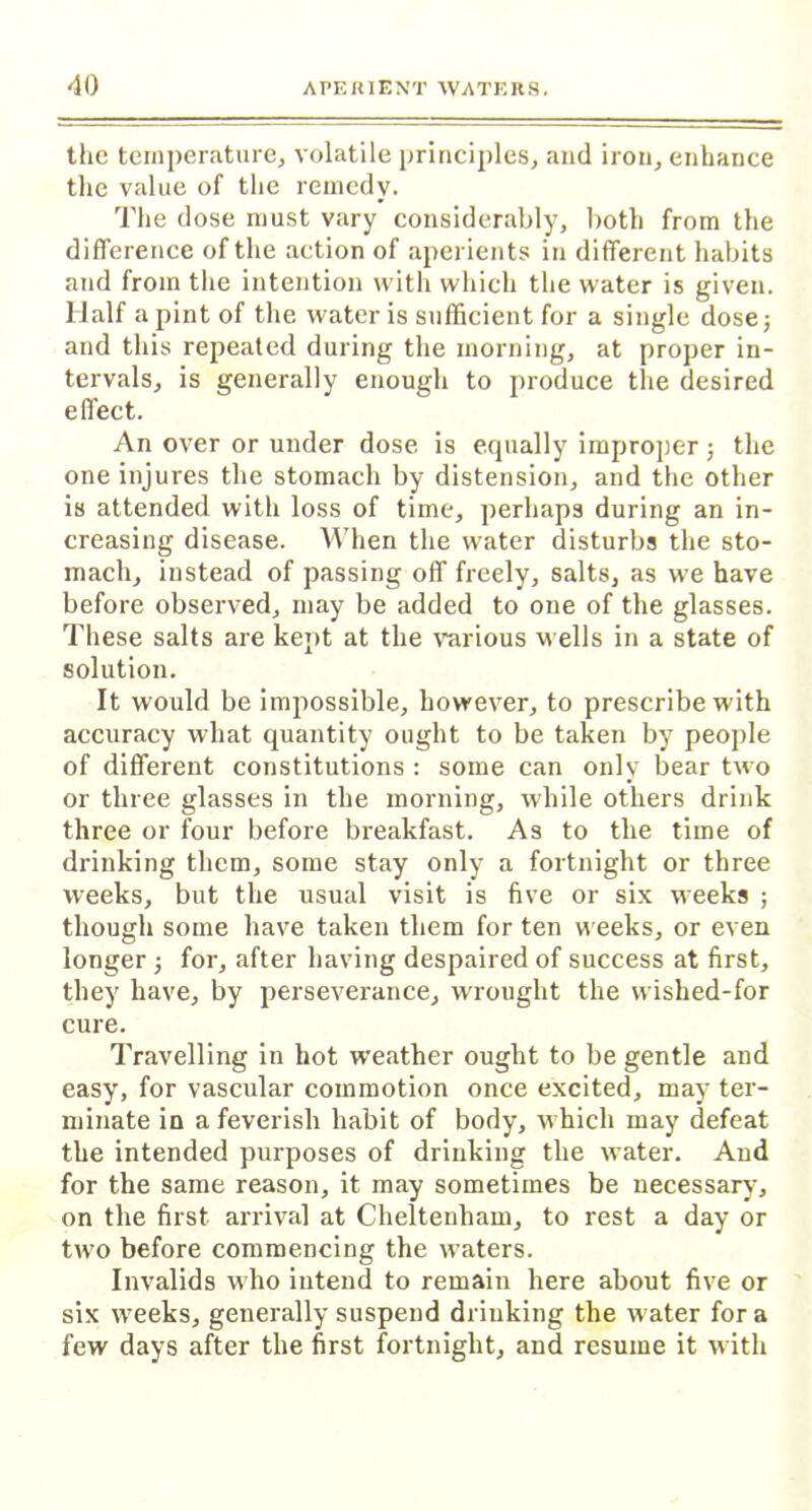 the temperature, volatile principles, and iron, enhance the value of the remedy. The dose must vary considerably, both from the difference of the action of aperients in different habits and from the intention with which the water is given. Half a pint of the water is sufficient for a single dose; and this repeated during the morning, at proper in- tervals, is generally enough to produce the desired effect. An over or under dose is equally improper; the one injures the stomach by distension, and the other is attended with loss of time, perhaps during an in- creasing disease. When the water disturbs the sto- mach, instead of passing off freely, salts, as we have before observed, may be added to one of the glasses. These salts are kept at the various wells in a state of solution. It would be impossible, however, to prescribe with accuracy what quantity ought to be taken by people of different constitutions : some can only bear two or three glasses in the morning, while others drink three or four before breakfast. As to the time of drinking them, some stay only a fortnight or three weeks, but the usual visit is five or six weeks ; though some have taken them for ten weeks, or even longer ; for, after having despaired of success at first, they have, by perseverance, wrought the wished-for cure. Travelling in hot weather ought to be gentle and easy, for vascular commotion once excited, may ter- minate in a feverish habit of body, which may defeat the intended purposes of drinking the water. And for the same reason, it may sometimes be necessary, on the first arrival at Cheltenham, to rest a day or two before commencing the waters. Invalids who intend to remain here about five or six weeks, generally suspend drinking the water for a few days after the first fortnight, and resume it with