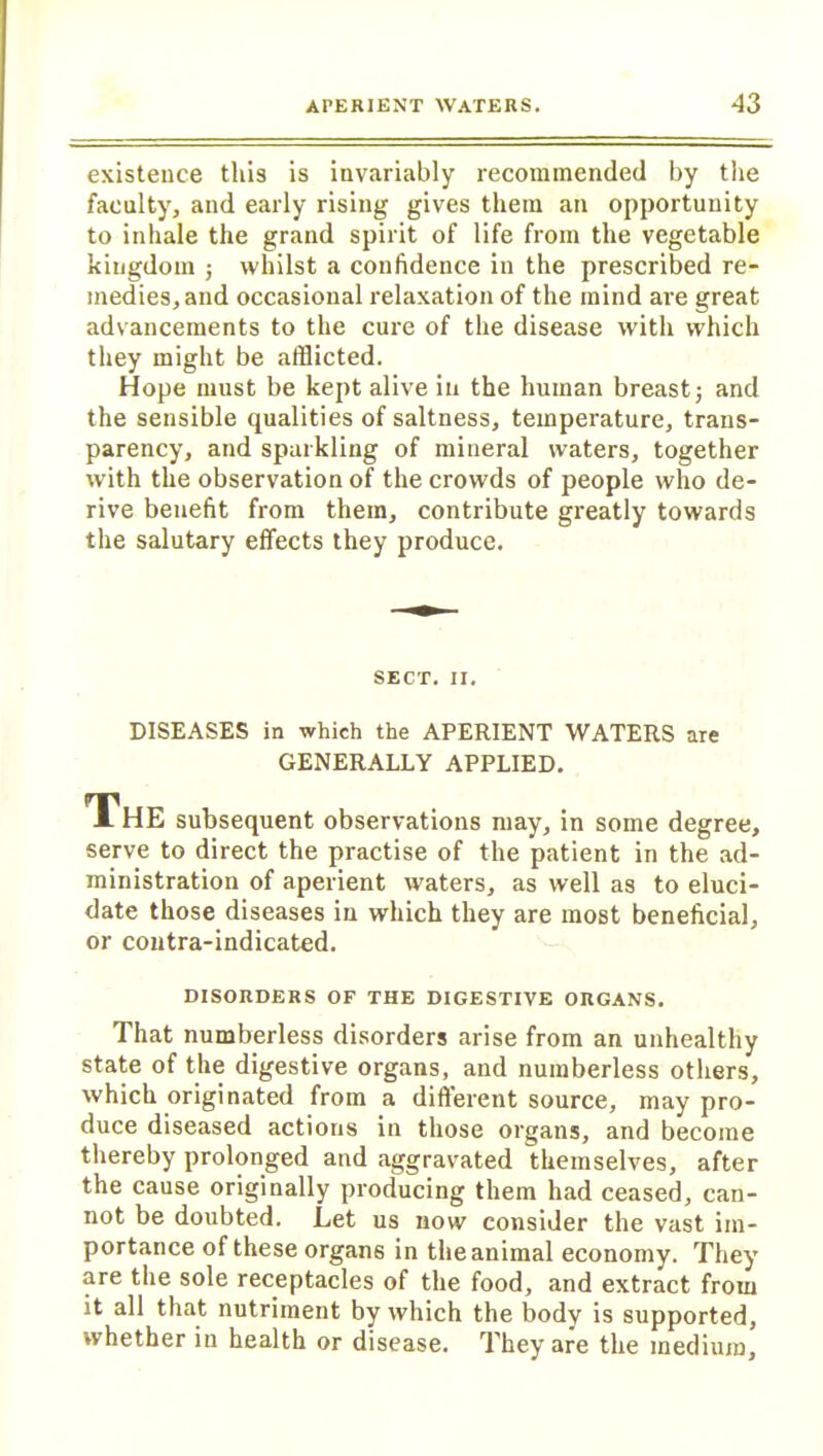 existence this is invariably recommended by the faculty, and early rising gives them an opportunity to inhale the grand spirit of life from the vegetable kingdom ; whilst a confidence in the prescribed re- medies, and occasional relaxation of the mind are great advancements to the cure of the disease with which they might be afflicted. Hope must be kept alive in the human breast; and the sensible qualities of saltness, temperature, trans- parency, and sparkling of mineral waters, together with the observation of the crowds of people who de- rive benefit from them, contribute greatly towards the salutary effects they produce. SECT. II. DISEASES in which the APERIENT WATERS are GENERALLY APPLIED. The subsequent observations may, in some degree, serve to direct the practise of the patient in the ad- ministration of aperient waters, as well as to eluci- date those diseases in which they are most beneficial, or contra-indicated. DISORDERS OF THE DIGESTIVE ORGANS. That numberless disorders arise from an unhealthy state of the digestive organs, and numberless others, which originated from a different source, may pro- duce diseased actions in those organs, and become thereby prolonged and aggravated themselves, after the cause originally producing them had ceased, can- not be doubted. Let us now consider the vast im- portance of these organs in the animal economy. They are the sole receptacles of the food, and extract from it all that nutriment by which the body is supported, whether in health or disease. They are the medium.