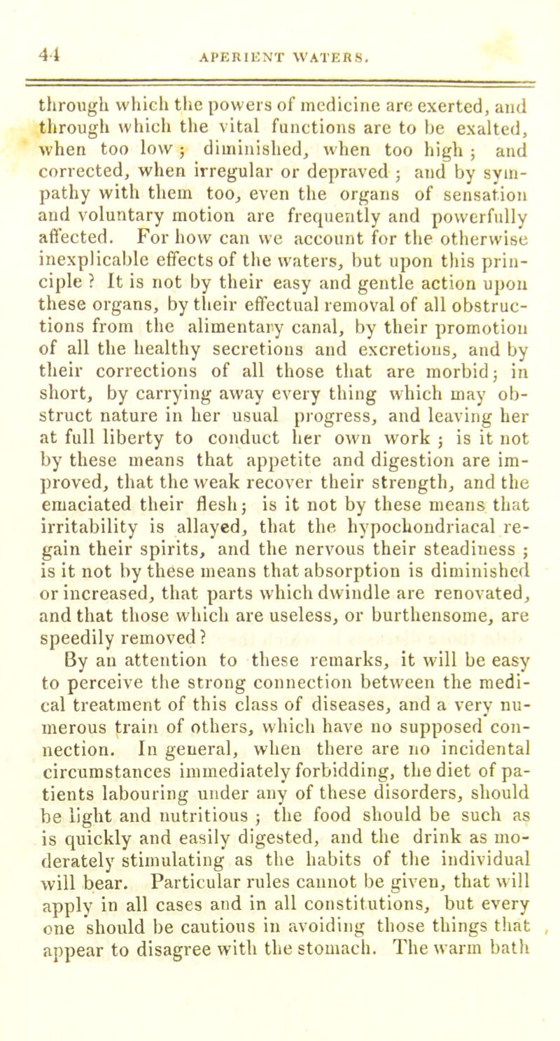 41 through which the powers of medicine arc exerted, and through which the vital functions are to he exalted, when too low ; diminished, when too high ; and corrected, when irregular or depraved ; and by sym- pathy with them too, even the organs of sensation and voluntary motion are frequently and powerfully affected. For how can we account for the otherwise inexplicable effects of the waters, but upon this prin- ciple ? It is not by their easy and gentle action upon these organs, by their effectual removal of all obstruc- tions from the alimentary canal, by their promotion of all the healthy secretions and excretions, and by their corrections of all those that are morbid; in short, by carrying away every thing which may ob- struct nature in her usual progress, and leaving her at full liberty to conduct her own work ; is it not by these means that appetite and digestion are im- proved, that the weak recover their strength, and the emaciated their flesh; is it not by these means that irritability is allayed, that the hypochondriacal re- gain their spirits, and the nervous their steadiness ; is it not by these means that absorption is diminished or increased, that parts which dwindle are renovated, and that those which are useless, or burthensome, are speedily removed ? By an attention to these remarks, it will be easy to perceive the strong connection between the medi- cal treatment of this class of diseases, and a very nu- merous train of others, which have no supposed con- nection. In genera], when there are no incidental circumstances immediately forbidding, the diet of pa- tients labouring under any of these disorders, should be light and nutritious ; the food should be such as is quickly and easily digested, and the drink as mo- derately stimulating as the habits of the individual will bear. Particular rules cannot be giveu, that will apply in all cases and in all constitutions, but every one should be cautious in avoiding those things that , appear to disagree with the stomach. The warm bath