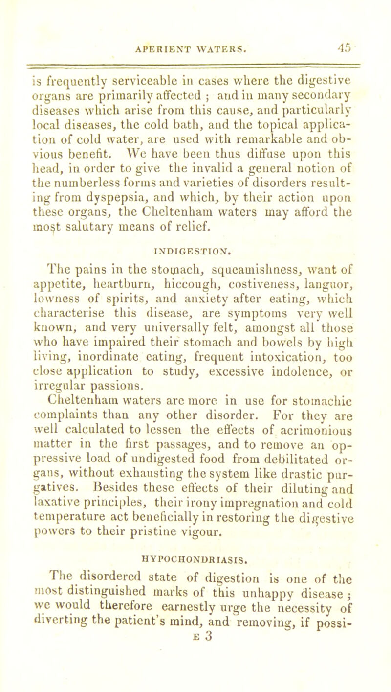 is frequently serviceable in cases where the digestive organs are primarily affected ; and in many secondary diseases which arise from this cause, and particularly local diseases, the cold bath, and the topical applica- tion of cold water, are used with remarkable and ob- vious benefit. We have been thus diffuse upon this head, in order to give the invalid a general notion of the numberless forms and varieties of disorders result- ing from dyspepsia, and which, by their action upon these organs, the Cheltenham waters may afford the mo§t salutary means of relief. INDIGESTION. The pains in the stomach, squeamislmess, want of appetite, heartburn, hiccough, costiveness, languor, lowness of spirits, and anxiety after eating, which characterise this disease, are symptoms very well known, and very universally felt, amongst all those who have impaired their stomach and bowels by high living, inordinate eating, frequent intoxication, too close application to study, excessive indolence, or irregular passions. Cheltenham waters are more in use for stomachic complaints than any other disorder. For they are well calculated to lessen the effects of acrimonious matter in the first passages, and to remove an op- pressive load of undigested food from debilitated or- gans, without exhausting the system like drastic pur- gatives. Besides these effects of their diluting and laxative principles, their irony impregnation and cold temperature act beneficially in restoring the digestive powers to their pristine vigour. HYPOCHONDRIASIS. The disordered state of digestion is one of the most distinguished marks of this unhappy disease ; we would therefore earnestly urge the necessity of diverting the patient’s mind, and removing, if possi- e 3