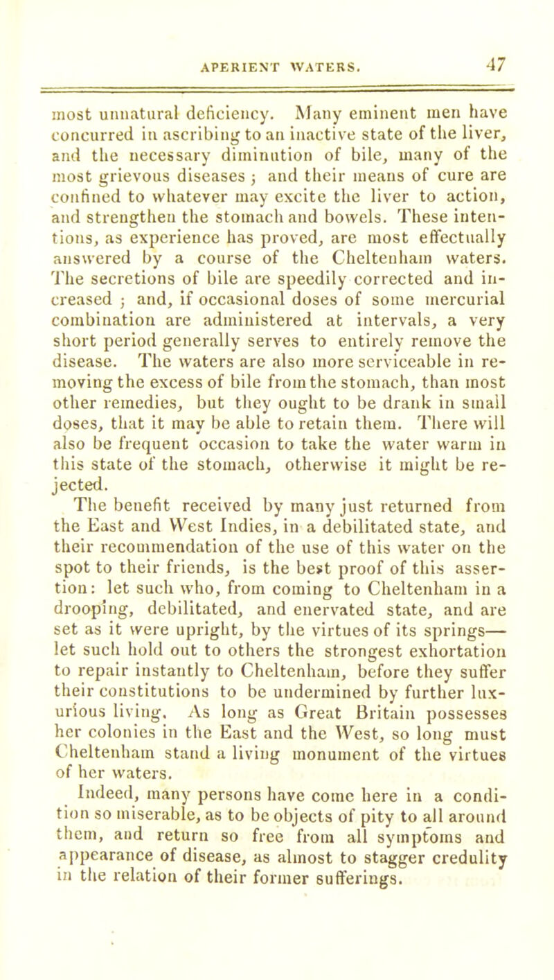 most unnatural deficiency. Many eminent men have concurred in ascribing to an inactive state of the liver, and the necessary diminution of bile, many of the most grievous diseases j and their means of cure are confined to whatever may excite the liver to action, and strengthen the stomach and bowels. These inten- tions, as experience has proved, are most effectually answered by a course of the Cheltenham waters. The secretions of bile are speedily corrected and in- creased ; and, if occasional doses of some mercurial combination are administered at intervals, a very short period generally serves to entirely remove the disease. The waters are also more serviceable in re- moving the excess of bile from the stomach, than most other remedies, but they ought to be drank in small doses, that it may be able to retain them. There will also be frequent occasion to take the water warm in this state of the stomach, otherwise it might be re- jected. The benefit received by many just returned from the East and West Indies, in a debilitated state, and their recommendation of the use of this water on the spot to their friends, is the best proof of this asser- tion: let such who, from coming to Cheltenham in a drooping, debilitated, and enervated state, and are set as it were upright, by the virtues of its springs— let such hold out to others the strongest exhortation to repair instantly to Cheltenham, before they suffer their constitutions to be undermined by further lux- urious living. As long as Great Britain possesses her colonies in the East and the West, so long must Cheltenham stand a living monument of the virtues of her waters. Indeed, many persons have come here in a condi- tion so miserable, as to be objects of pity to all around them, and return so free from all symptoms and appearance of disease, as almost to stagger credulity in the relation of their former sufferings.