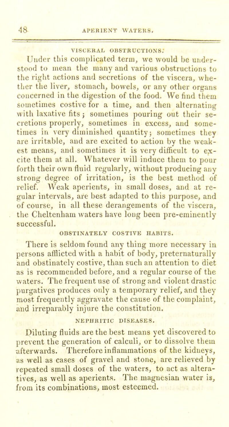 VISCERAL obstructions: Under this complicated term, we would be under- stood to mean the many and various obstructions to the right actions and secretions of the viscera, whe- ther the liver, stomach, bowels, or any other organs concerned in the digestion of the food. We find them sometimes costive for a time, and then alternating with laxative fits ; sometimes pouring out their se- cretions properly, sometimes in excess, and some- times in very diminished quantity; sometimes they are irritable, and are excited to action by the weak- est means, and sometimes it is very difficult to ex- cite them at all. Whatever will induce them to pour forth their own fluid regularly, without producing any strong degree of irritation, is the best method of relief. Weak aperients, in small doses, and at re- gular intervals, are best adapted to this purpose, and of course, in all these derangements of the viscera, the Cheltenham waters have long been pre-eminently successful. OBSTINATELY COSTIVE HABITS. There is seldom found any thing more necessary in persons afflicted with a habit of body, preternaturally and obstinately costive, than such an attention to diet as is recommended before, and a regular course of the waters. The frequent use of strong and violent drastic purgatives produces only a temporary relief, and they most frequently aggravate the cause of the complaint, and irreparably injure the constitution. NEPHRITIC DISEASES. Diluting fluids are the best means yet discovered to prevent the generation of calculi, or to dissolve them afterwards. Therefore inflammations of the kidneys, as wrell as cases of gravel and stone, are relieved by repeated small doses of the waters, to act as altera- tives, as well as aperients. The magnesian water is, from its combinations, most esteemed.