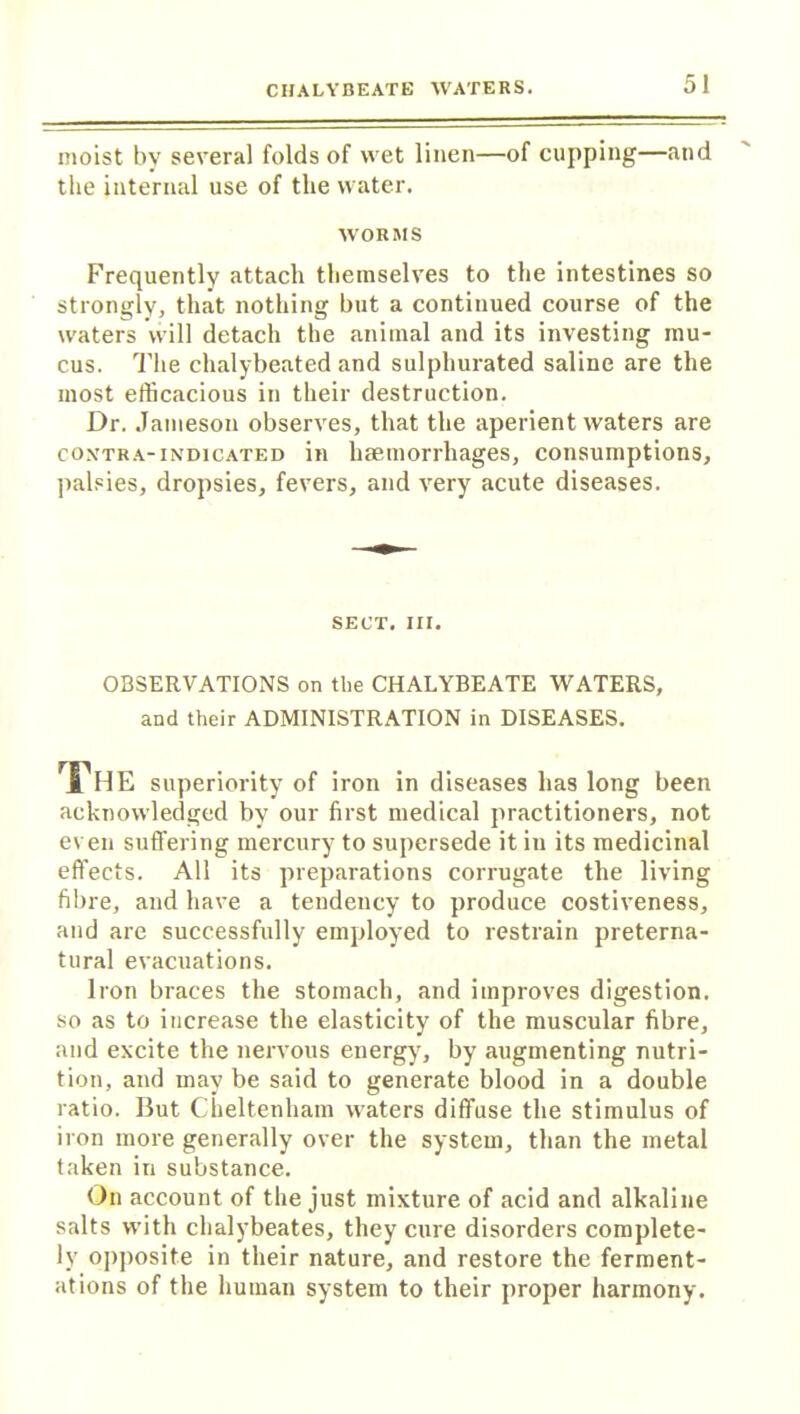 moist by several folds of wet linen—of cupping—and the internal use of the water. WORMS Frequently attach themselves to the intestines so strongly, that nothing but a continued course of the waters will detach the animal and its investing mu- cus. The chalybeated and sulphurated saline are the most efficacious in their destruction. Dr. Jameson observes, that the aperient waters are contra-indicated in haemorrhages, consumptions, palsies, dropsies, fevers, and very acute diseases. SECT. III. OBSERVATIONS on the CHALYBEATE WATERS, and their ADMINISTRATION in DISEASES. The superiority of iron in diseases has long been acknowledged by our first medical practitioners, not even sufi'ering mercury to supersede it in its medicinal effects. All its preparations corrugate the living fibre, and have a tendency to produce costiveness, and are successfully employed to restrain preterna- tural evacuations. Iron braces the stomach, and improves digestion, so as to increase the elasticity of the muscular fibre, and excite the nervous energy, by augmenting nutri- tion, and may be said to generate blood in a double ratio. But Cheltenham waters diffuse the stimulus of iron more generally over the system, than the metal taken in substance. On account of the just mixture of acid and alkaline salts with chalybeates, they cure disorders complete- ly opposite in their nature, and restore the ferment- ations of the human system to their proper harmony.