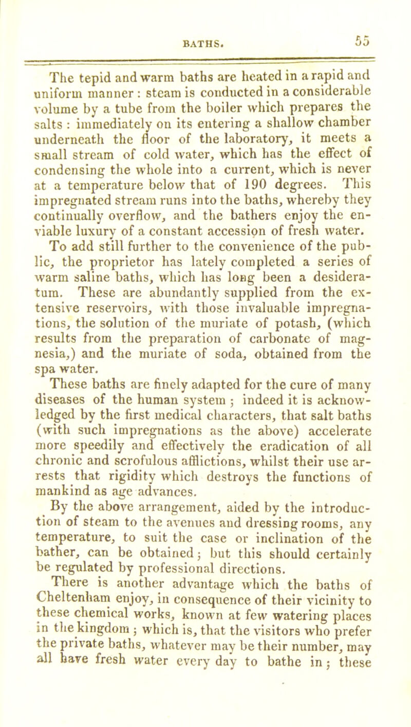 The tepid and warm baths are heated in a rapid and uniform manner : steam is conducted in a considerable volume by a tube from the boiler which prepares the salts : immediately on its entering a shallow chamber underneath the floor of the laboratory, it meets a small stream of cold water, which has the effect of condensing the whole into a current, which is never at a temperature below that of 190 degrees. This impregnated stream runs into the baths, whereby they continually overflow, and the bathers enjoy the en- viable luxury of a constant accession of fresh water. To add still further to the convenience of the pub- lic, the proprietor has lately completed a series of warm saline baths, which has long been a desidera- tum. These are abundantly supplied from the ex- tensive reservoirs, with those invaluable impregna- tions, the solution of the muriate of potash, (which results from the preparation of carbonate of mag- nesia,) and the muriate of soda, obtained from the spa water. These baths are finely adapted for the cure of many diseases of the human system ; indeed it is acknow- ledged by the first medical characters, that salt baths (with such impregnations as the above) accelerate more speedily and effectively the eradication of all chronic and scrofulous afflictions, whilst their use ar- rests that rigidity which destroys the functions of mankind as age advances. By the above arrangement, aided by the introduc- tion of steam to the avenues and dressing rooms, any temperature, to suit the case or inclination of the bather, can be obtained; but this should certainly be regulated by professional directions. There is another advantage which the baths of Cheltenham enjoy, in consequence of their vicinity to these chemical works, known at few watering places in the kingdom ; which is, that the visitors who prefer the private baths, whatever may be their number, may all have fresh water every day to bathe in; these