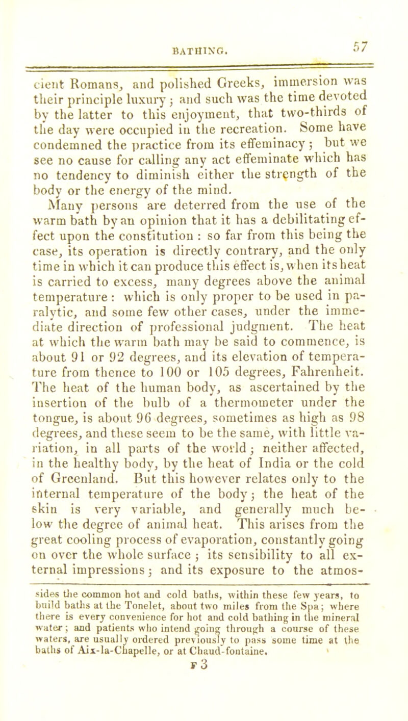 cient Romans, and polished Greeks, immersion was their principle luxury; and such was the time devoted by the latter to this enjoyment, that two-thirds of the day were occupied in the recreation. Some have condemned the practice from its effeminacy ; but we see no cause for calling any act effeminate which has no tendency to diminish either the strength of the body or the energy of the mind. Many persons are deterred from the use of the warm bath byau opinion that it has a debilitating ef- fect upon the constitution : so far from this being the case, its operation is directly contrary, and the only time in which it can produce this effect is, when its heat is carried to excess, many degrees above the animal temperature: which is only proper to be used in pa- ralytic, and some few other cases, under the imme- diate direction of professional judgment. The heat at which the warm bath may be said to commence, is about 91 or 92 degrees, and its elevation of tempera- ture from thence to 100 or 105 degrees, Fahrenheit. The heat of the human body, as ascertained by the insertion of the bulb of a thermometer under the tongue, is about 9G degrees, sometimes as high as 98 degrees, and these seem to be the same, wdth little va- riation, in all parts of the world; neither affected, in the healthy body, by the heat of India or the cold of Greenland. But this however relates only to the internal temperature of the body j the heat of the skin is very variable, and generally much be- low the degree of animal heat. This arises from the great cooling process of evaporation, constantly going on over the whole surface ; its sensibility to all ex- ternal impressions j and its exposure to the atmos- sides the common hot and cold baths, within these few years, to build baths at the Tonelet, about two miles from the Spa; where there is every convenience for hot and cold bathing in the mineral water; and patients who intend going through a course of these waters, are usually ordered previously to pass some time at the baths of Aix-la-Chapelle, or at Chaud-fontaine. F 3