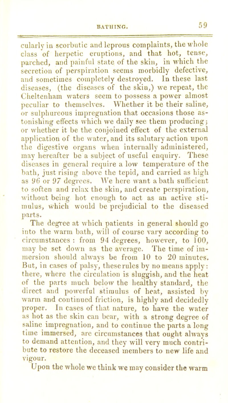 cularly in scorbutic and leprous complaints, the whole class of herpetic eruptions, and that hot, tense, parched, and painful state of the skin, in which the secretion of perspiration seems morbidly defective, and sometimes completely destroyed. In these last diseases, (the diseases of the skiu,) we repeat, the Cheltenham waters seem to possess a power almost peculiar to themselves. Whether it be their saline, or sulphureous impregnation that occasions those as- tonishing effects which we daily see them producing; or whether it be the conjoined effect of the external application of the water, and its salutary action upon the digestive organs when internally administered, may hereafter be a subject of useful enquiry. These diseases in general require a low temperature of the bath, just rising above the tepid, and carried as high as 96 or 97 degrees. We here want a bath sufficient to soften and relax the skiu, and create perspiration, without being hot enough to act as an active sti- mulus, which would be prejudicial to the diseased parts. The degree at which patients in general should go into the warm bath, will of course vary according to circumstances : from 94 degrees, however, to 100, may be set down as the average. The time of im- mersion should always be from 10 to 20 minutes. But, in cases of palsy, these rules by no means apply: there, where the circulation is sluggish, and the heat of the parts much below the healthy standard, the direct and powerful stimulus of heat, assisted by warm and continued friction, is highly and decidedly proper. In cases of that nature, to have the water as hot as the skin can bear, with a strong degree of saline impregnation, and to continue the parts a long time immersed, are circumstances that ought always to demand attention, and they will very much contri- bute to restore the deceased members to new life and vigour. Upon the whole we think we may consider the warm