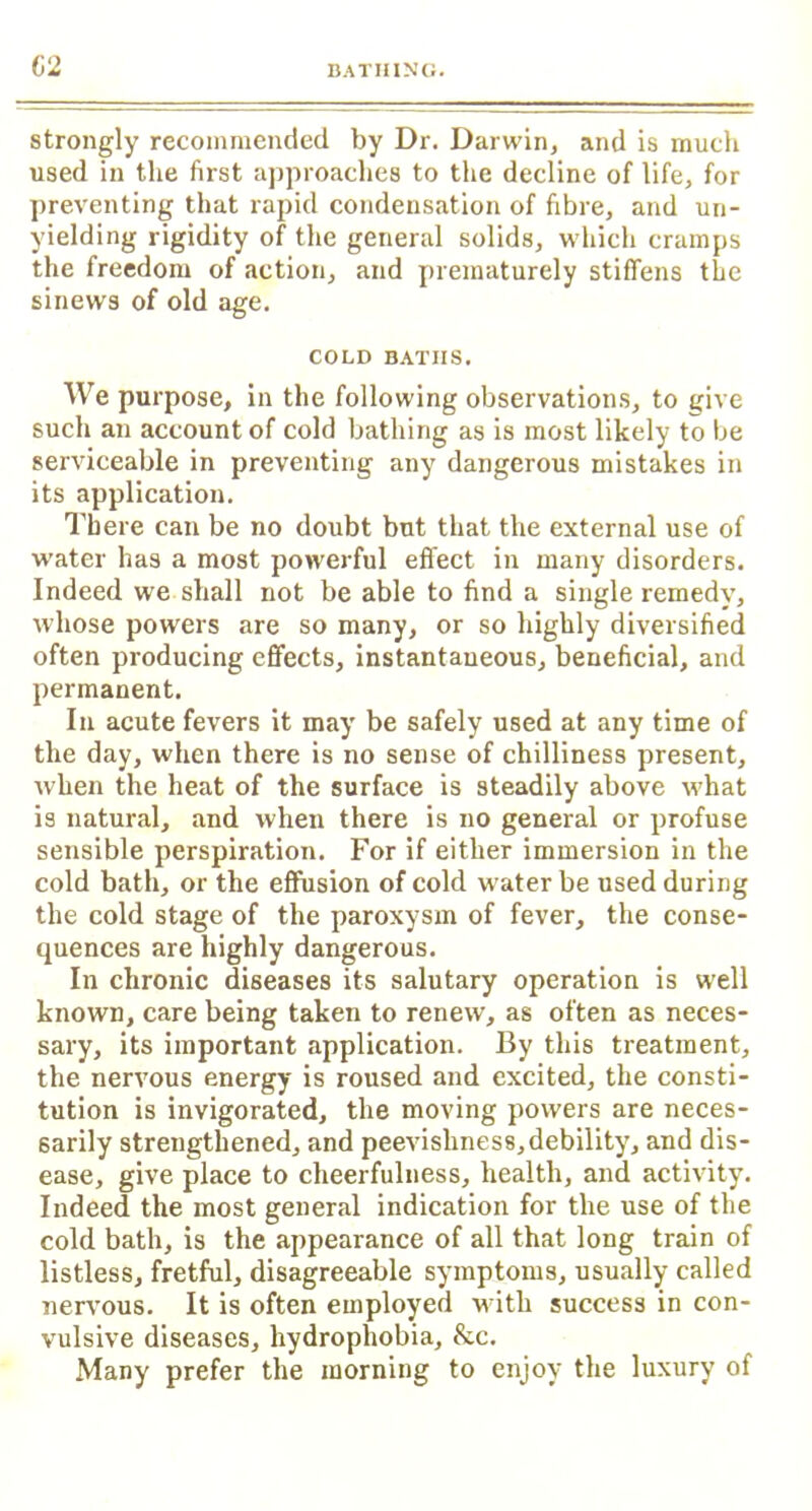strongly recommended by Dr. Darwin, and is much used in the first approaches to the decline of life, for preventing that rapid condensation of fibre, and un- yielding rigidity of the general solids, which cramps the freedom of action, and prematurely stiffens the sinews of old age. COLD BATHS. We purpose, in the following observations, to jjive such an account of cold bathing as is most likely to be serviceable in preventing any dangerous mistakes in its application. There can be no doubt but that the external use of water has a most powerful effect in many disorders. Indeed we shall not be able to find a single remedy, whose powers are so many, or so highly diversified often producing effects, instantaneous, beneficial, and permanent. In acute fevers it may be safely used at any time of the day, when there is no sense of chilliness present, when the heat of the surface is steadily above what is natural, and when there is no general or profuse sensible perspiration. For if either immersion in the cold bath, or the effusion of cold water be used during the cold stage of the paroxysm of fever, the conse- quences are highly dangerous. In chronic diseases its salutary operation is well known, care being taken to renew, as often as neces- sary, its important application. By this treatment, the nervous energy is roused and excited, the consti- tution is invigorated, the moving powers are neces- sarily strengthened, and peevishness,debility, and dis- ease, give place to cheerfulness, health, and activity. Indeed the most general indication for the use of the cold bath, is the appearance of all that long train of listless, fretful, disagreeable symptoms, usually called nervous. It is often employed with success in con- vulsive diseases, hydrophobia, &c. Many prefer the morning to enjoy the luxury of