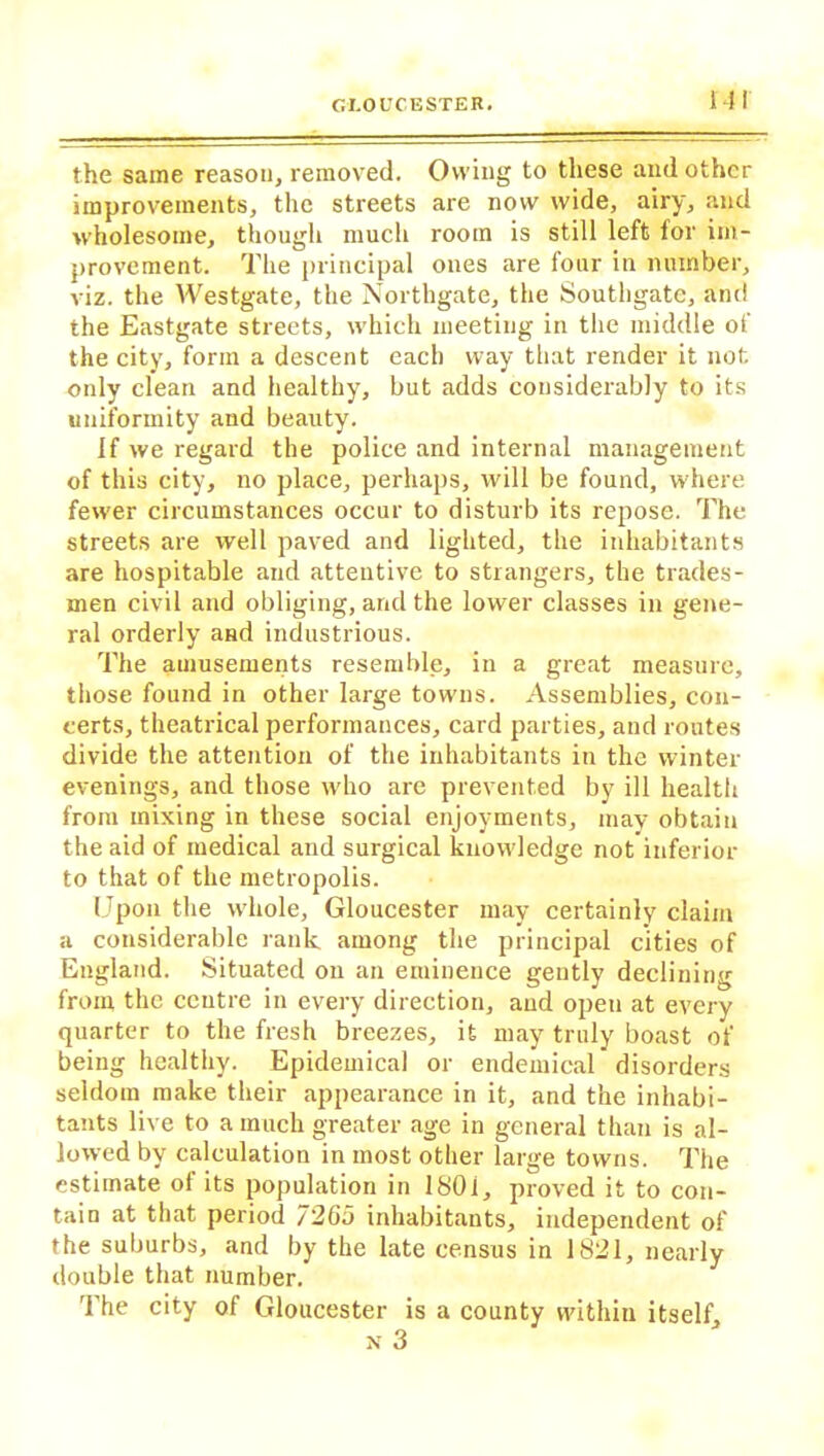 the same reason, removed. Owing to these and other improvements, the streets are now wide, airy, and wholesome, though much room is still left for im- provement. The principal ones are four in number, viz. the Westgate, the Northgate, the Southgate, and the Eastgate streets, which meeting in the middle of the city, form a descent each way that render it not. only clean and healthy, but adds considerably to its uniformity and beauty. If we regard the police and internal management of this city, no place, perhaps, will be found, where fewer circumstances occur to disturb its repose. The streets are well paved and lighted, the inhabitants are hospitable and attentive to strangers, the trades- men civil and obliging, and the lower classes in gene- ral orderly and industrious. The amusements resemble, in a great measure, those found in other large towns. Assemblies, con- certs, theatrical performances, card parties, and routes divide the attention of the inhabitants in the winter evenings, and those who are prevented by ill health from mixing in these social enjoyments, may obtain the aid of medical and surgical knowledge not inferior to that of the metropolis. Upon the whole, Gloucester may certainly claim a considerable rank among the principal cities of England. Situated on an eminence gently declining from the centre in every direction, and open at every quarter to the fresh breezes, it may truly boast of being healthy. Epidemical or endemical disorders seldom make their appearance in it, and the inhabi- tants live to a much greater age in general than is al- lowed by calculation in most other large towns. The estimate of its population in 180i, proved it to con- tain at that period 7265 inhabitants, independent of the suburbs, and by the late census in 1821, nearly double that number. The city of Gloucester is a county within itself, n 3