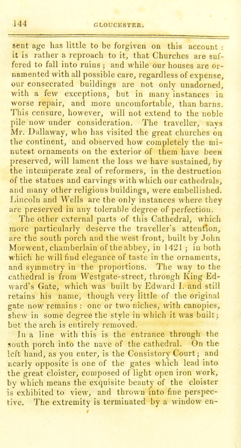 sent age lias little to be forgiven on this account : it is rather a reproach to it, that Churches are suf- fered to fall into ruins ; and while our houses are or- namented with all possible care, regardless of expense, our consecrated buildings are not only unadorned, with a few exceptions, but in many instances in worse repair, and more uncomfortable, than barns. This censure, however, will not extend to the noble pile now under consideration. The traveller, says Mr. Dallaway, who has visited the great churches on the continent, and observed how completely the mi- nutest ornaments on the exterior of them have been preserved, will lament the loss we have sustained, by the intemperate zeal of reformers, in the destruction of the statues and carvings with which our cathedrals, and many other religious buildings, were embellished. Lincoln and Wells are the only instances where they are preserved in any tolerable degree of perfection. The other external parts of this Cathedral, which more particularly deserve the traveller’s attention, are the south porch and the west front, built by John Morwent, chamberlain of the abbey, in 1421 ; in both which he will find elegance of taste in the ornaments, and symmetry in the proportions. The way to the cathedral is from Westgate-street, through King Ed- ward’s Gate, which was built by Edward I. and still retains his name, though very little of the original gate now remains : one or two niches, with canopies, shew in some degree the style in which it was built; but the arch is entirely removed. In a line with this is the entrance through the south porch into the nave of the cathedral. On the left hand, as you enter, is the Consistory Court; and nearly opposite is one of the gates which lead into the great cloister, composed of light open iron wrork, by which means the exquisite beauty of the cloister is exhibited to view, and thrown into fine perspec- tive. The extremity is terminated by a window en-