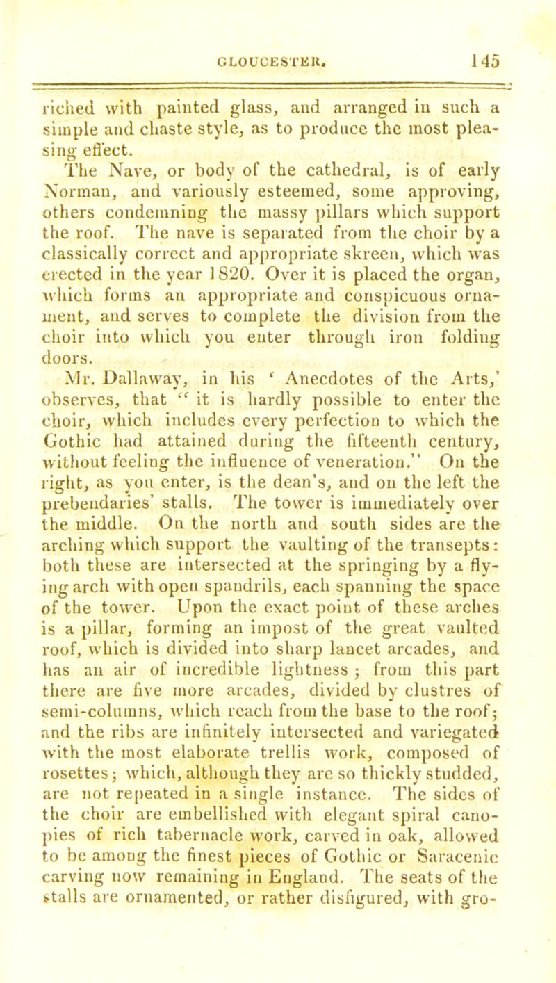 riched with painted glass, and arranged in such a simple and chaste style, as to produce the most plea- sing effect. The Nave, or body of the cathedral, is of early Norman, and variously esteemed, some approving, others condemning the massy pillars which support the roof. The nave is separated from the choir by a classically correct and appropriate skreen, which was erected in the year 1820. Over it is placed the organ, which forms an appropriate and conspicuous orna- ment, and serves to complete the division from the choir into which you enter through iron folding doors. Mr. Dallawray, in his ‘ Anecdotes of the Arts,’ observes, that “ it is hardly possible to enter the choir, which includes every perfection to which the Gothic had attained during the fifteenth century, without feeling the influence of veneration.” On the right, as you enter, is the dean’s, and on the left the prebendaries’ stalls. The tower is immediately over the middle. On the north and south sides are the arching which support the vaulting of the transepts: both these are intersected at the springing by a fly- ing arch with open spaudrils, each spanning the space of the tower. Upon the exact point of these arches is a pillar, forming an impost of the great vaulted roof, which is divided into sharp lancet arcades, and has an air of incredible lightness ; from this part there are five more arcades, divided by clustres of semi-columns, which reach from the base to the roof; and the ribs are infinitely intersected and variegated with the most elaborate trellis work, composed of rosettes; which, although they are so thickly studded, are not repeated in a single instance. The sides of the choir are embellished with elegant spiral cano- pies of rich tabernacle work, carved in oak, allowed to be among the finest pieces of Gothic or Saracenic carving now remaining in England. The seats of the stalls are ornamented, or rather disfigured, with gro-