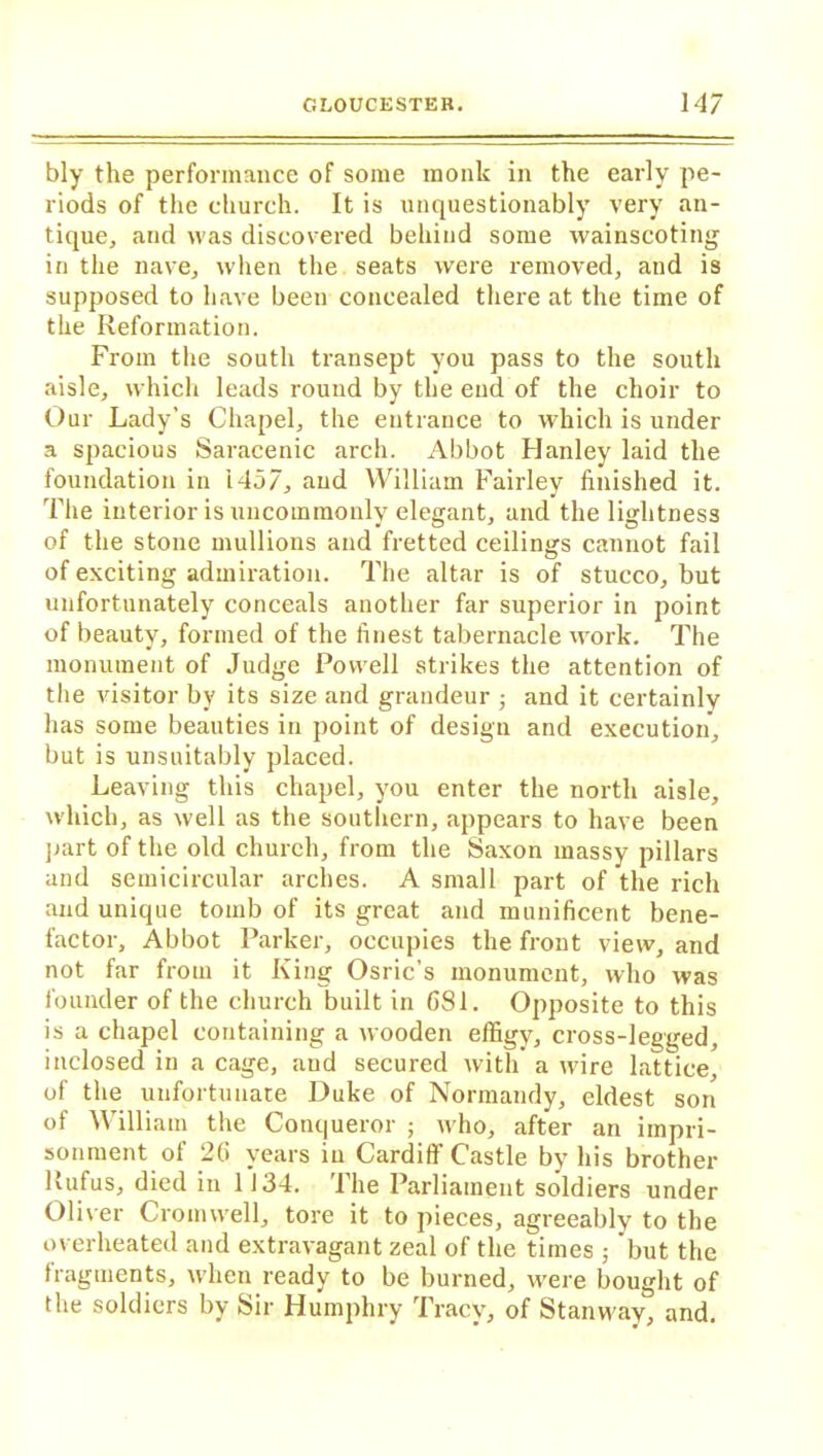 bly the performance of some monk in the early pe- riods of the church. It is unquestionably very an- tique, and was discovered behind some wainscoting in the nave, when the seats were removed, and is supposed to have been concealed there at the time of the Reformation. From the south transept you pass to the south aisle, which leads round by the end of the choir to Our Lady’s Chapel, the entrance to which is under a spacious Saracenic arch. Abbot Hanley laid the foundation in 1457, and William Fairley finished it. The interior is uncommonly elegant, and the lightness of the stone mullions and fretted ceilings cannot fail of exciting admiration. The altar is of stucco, but unfortunately conceals another far superior in point of beauty, formed of the finest tabernacle work. The monument of Judge Powell strikes the attention of the visitor by its size and grandeur ; and it certainly has some beauties in point of design and execution, but is unsuitably placed. Leaving this chapel, you enter the north aisle, which, as well as the southern, appears to have been part of the old church, from the Saxon massy pillars and semicircular arches. A small part of the rich and unique tomb of its great and munificent bene- factor, Abbot Parker, occupies the front view, and not far from it King Osric's monument, who was founder of the church built in CS1. Opposite to this is a chapel containing a wooden effigy, cross-legged, inclosed in a cage, aud secured with a wire lattice, of the unfortunate Duke of Normandy, eldest son of William the Conqueror ; who, after an impri- sonment of 2(i years in Cardiff Castle by his brother Rufus, died in 1134. The Parliament soldiers under Oliver Cromwell, tore it to pieces, agreeably to the overheated and extravagant zeal of the times ; but the fragments, when ready to be burned, were bought of the soldiers by Sir Humphry Tracy, of Stanway, and.