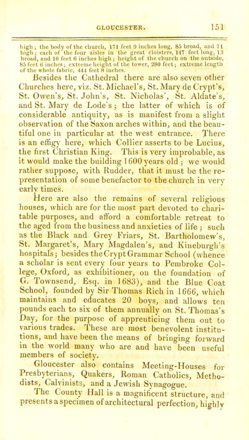 high ; the body of the church, 171 feet 9 inches long, 85 broad, and 71 high; each of the four aisles in the great cloisters, 147 feet long, 13 broad, and 16 feet 6 inches high ; height of the church on the outside, 85 feet 6 inches; extreme height of the tower, 280 feet; extreme length of the whole fabric, 444 feet 8 inches. Besides the Cathedral there are also seven other Churches here, viz. St. Michael’s, St. Mary de Crypt’s, St. Owen’s, St. John’s, St. Nicholas’, St. Aldate’s, and St. Mary de Lode’s ; the latter of which is of considerable antiquity, as is manifest from a slight observation of the Saxon arches within, and the beau- tiful one in particular at the west entrance. There is an effigy here, which Collier asserts to be Lucius, the first Christian King. This is very improbable, as it would make the building 1 600 years old ; we would rather suppose, with Rudder, that it must be the re- presentation of some benefactor to the church in very early times. Here are also the remains of several religious houses, which are for the most part devoted to chari- table purposes, and afford a comfortable retreat to the aged from the business and anxieties of life ; such as the Black and Grey Friars, St. Bartholomew’s, St. Margaret’s, Mary Magdalen’s, and Kineburgh’s hospitals; besides the Crypt Grammar School (whence a scholar is sent every four years to Pembroke Col- lege, Oxford, as exhibitioner, on the foundation of G. Townsend, Esq. in 1683), and the Blue Coat School, founded by Sir Thomas Rich in 1666, which maintains and educates 20 boys, and allows ten pounds each to six of them annually on St. Thomas’s Day, for the purpose of apprenticing them out to various trades. These are most benevolent institu- tions, and have been the means of bringing forward in the world many who are and have been useful members of society. Gloucester also contains Meeting-Houses for Presbyterians, Quakers, Roman Catholics, Metho- dists, Calvinists, and a Jewish Synagogue. The County Hall is a magnificent structure, and presents a specimen of architectural perfection, highly