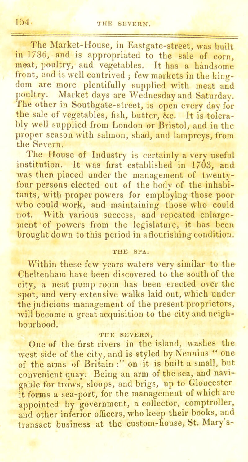 l’>4 The Market-House, in Eastgate-street, was built in 178(i, and is appropriated to the sale of corn, meat, poultry, and vegetables. It has a handsome front, and is well contrived j few markets in the king- dom are more plentifully supplied with meat and poultry. Market days are Wednesday and Saturday. The other in Southgate-street, is open every day for the sale of vegetables, fish, butter, &c. It is tolera- bly well supplied from London or Bristol, and in the proper season with salmon, shad, and lampreys, from the Severn. The House of Industry is certainly a very useful institution. It was first established in 1703, and was then placed under the management of twenty- four persons elected out of the body of the inhabi- tants, with proper powers for employing those poor who could work, and maintaining those who could not. With various success, and repeated enlarge- ment of powers from the legislature, it has been brought down to this period in a flourishing condition. THE SPA. Within these few years waters very similar to the Cheltenham have been discovered to the south of the city, a neat pump room has been erected over the spot, and very extensive walks laid out, which under the judicious management of the present proprietors, will become a great acquisition to the city and neigh- bourhood. THE SEVERN, One of the first rivers in the island, washes the west side of the city, and is styled by Nennius “ one of the arms of Britain on it is built a small, but convenient quay. Being an arm of the sea, and navi- gable for trows, sloops, and brigs, up to Gloucester it forms a sea-port, for the management of which are appointed by government, a collector, comptroller, and other inferior officers, who keep their books, and transact business at the custom-house, St. Mary s-