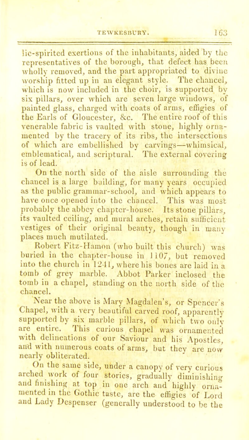 lie-spirited exertions of the inhabitants, aided by the representatives of the borough, that defect has been wholly removed, and the part appropriated to divine worship fitted up in an elegant style. The chancel, which is now included in the choir, is supported by six pillars, over which are seven large windows, of painted glass, charged with coats of arms, effigies of the Earls of Gloucester, &c. The entire roof of this venerable fabric is vaulted with stone, highly orna- mented by the tracery of its ribs, the intersections of which are embellished by carvings—whimsical, emblematical, and scriptural. The external covering is of lead. On the north side of the aisle surrounding the chancel is a large building, for many years occupied as the public grammar-school, and which appears to have once opened into the chancel. This was most probably the abbey chapter-house. Its stone pillars, its vaulted ceiling, and mural arches, retain sufficient vestiges of their original beauty, though in many places much mutilated. Robert Fitz-Hamon (who built this church) was buried in the chapter-house in 1 i07, but removed into the church in 1241, where his bones are laid in a tomb of grey marble. Abbot Parker inclosed the toinb in a chapel, standing on the north side of the chancel. Near the above is Mary Magdalen’s, or Spencer’s Chapel, with a very beautiful carved roof, apparently- supported by six marble pillars, of which two only are entire. 1 his curious chapel was ornamented with delineations of our Saviour and his Apostles, and with numerous coats of arms, but they are now nearly obliterated. On the same side, under a canopy of very curious arched.work of four stories, gradually dimiuishin>r and finishing at top in one arch and highly orna- mented in tiie Gothic taste, are the effigies of Lord and Lady Despcnser (generally understood to be the