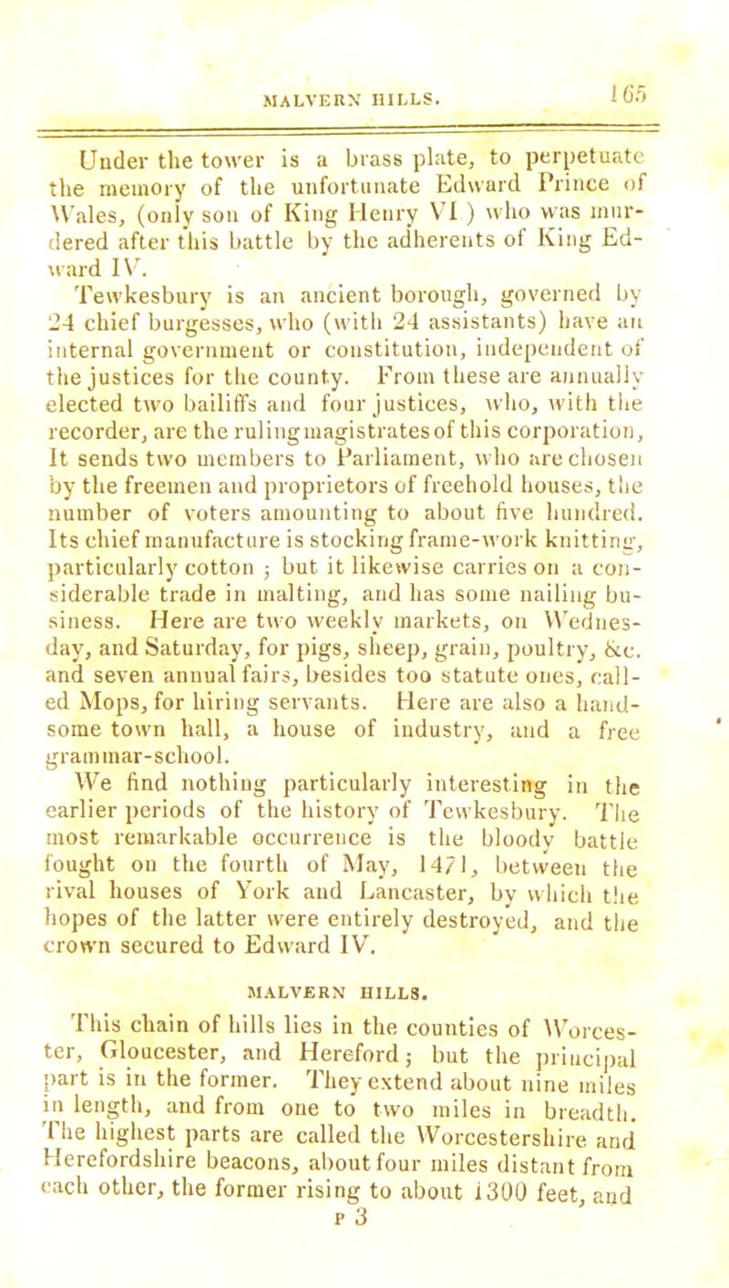 Under the tower is a brass plate, to perpetuate the memory of the unfortunate Edward Prince of Wales, (only son of King Henry \ I ) who was mur- dered after this battle by the adherents ol King Ed- ward IV. Tewkesbury is an ancient borough, governed by 24 chief burgesses, who (with 24 assistants) have an internal government or constitution, independent of the justices for the county. From these are annually elected two bailiffs and four justices, who, with the recorder, are the ruling magistrates of this corporation, it sends two members to Parliament, who are chosen by the freemen and proprietors of freehold houses, the number of voters amounting to about five hundred. Its chief manufacture is stocking frame-work knitting, particularly cotton ; but it likewise carries on a con- siderable trade in malting, and has some nailing bu- siness. Here are two weekly markets, on Wednes- day, and Saturday, for pigs, sheep, grain, poultry, &c. and seven annual fairs, besides too statute ones, call- ed Mops, for hiring servants. Here are also a hand- some town hall, a house of industry, and a free grammar-school. We find nothing particularly interesting in the earlier periods of the history of Tewkesbury. The most remarkable occurrence is the bloody battle fought on the fourth of May, 14/1, between the rival houses of York and Lancaster, by which the hopes of the latter were entirely destroyed, and the crown secured to Edward IV. MALVERN HILLS. 1 his chain of hills lies in the counties of Worces- ter, Gloucester, and Hereford; but the principal part is in the former. They extend about nine miles in length, and from one to two miles in breadth. The highest parts are called the Worcestershire and Herefordshire beacons, about four miles distant from each other, the former rising to about 1300 feet, and p 3
