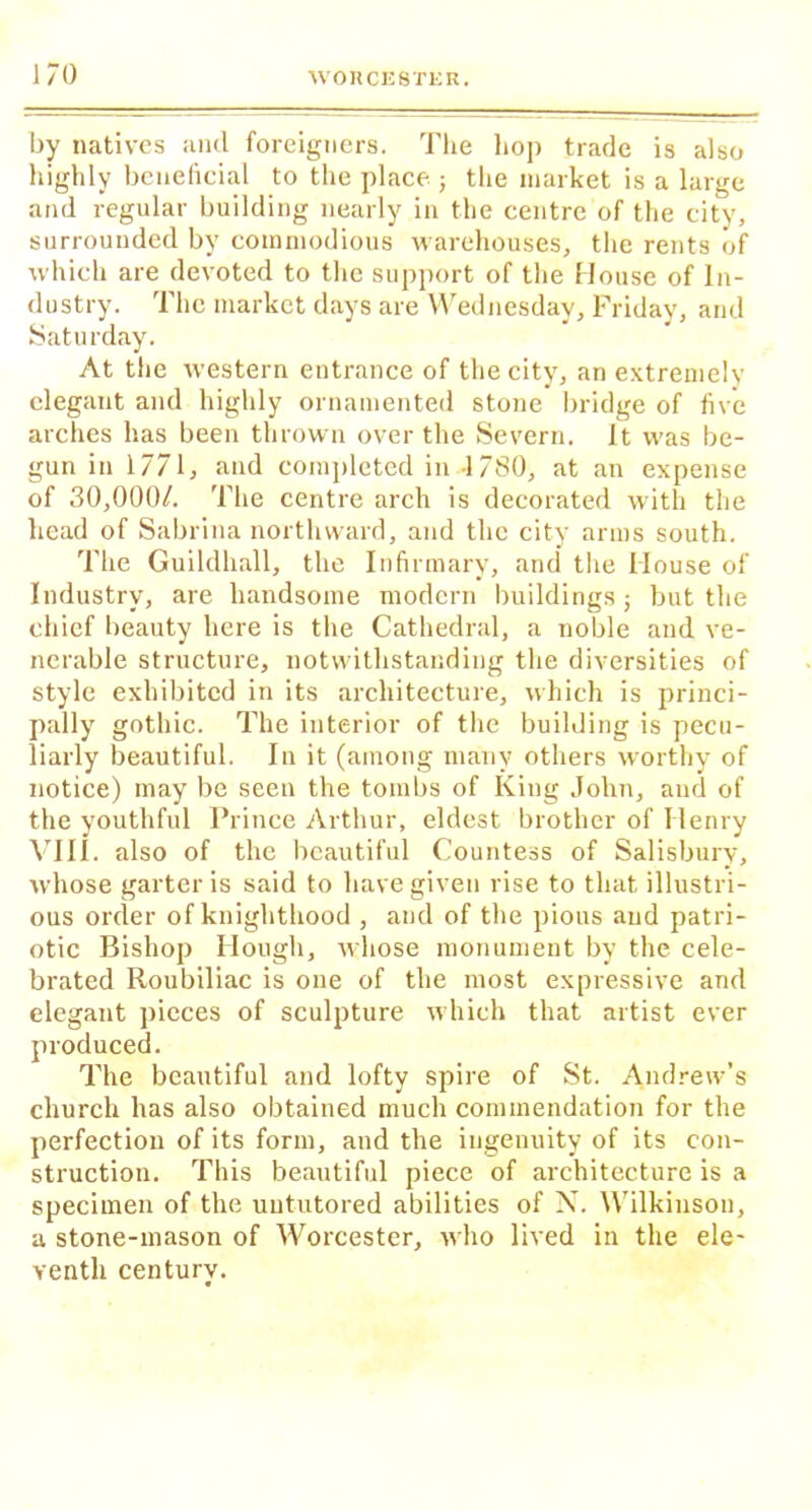 by natives and foreigners. The hop trade is also highly beneficial to the place ; the market is a large and regular building nearly in the centre of the city, surrounded by commodious warehouses, the rents of which are devoted to the support of the House of In- dustry. The market days are Wednesday, Friday, and Saturday. At the western entrance of the city, an extremely elegant and highly ornamented stone bridge of five arches has been thrown over the Severn. It was be- gun in 1771, and completed in 1780, at an expense of 30,000/. 'I’he centre arch is decorated with the head of Sabrina northward, and the city arms south. The Guildhall, the Infirmary, and the House of Industry, are handsome modern buildings; but the chief beauty here is the Cathedral, a noble and ve- nerable structure, notwithstanding the diversities of style exhibited in its architecture, which is princi- pally gothic. The interior of the building is pecu- liarly beautiful. In it (among many others worthy of notice) may be seen the tombs of King John, and of the youthful Prince Arthur, eldest brother of Henry VIII. also of the beautiful Countess of Salisbury, whose garter is said to have given rise to that illustri- ous order of knighthood , and of the pious and patri- otic Bishop Hough, whose monument by the cele- brated Roubiliac is one of the most expressive and elegant pieces of sculpture which that artist ever produced. The beautiful and lofty spire of St. Andrew’s church has also obtained much commendation for the perfection of its form, and the ingenuity of its con- struction. This beautiful piece of architecture is a specimen of the untutored abilities of X. Wilkinson, a stone-mason of Worcester, who lived in the ele- venth century.