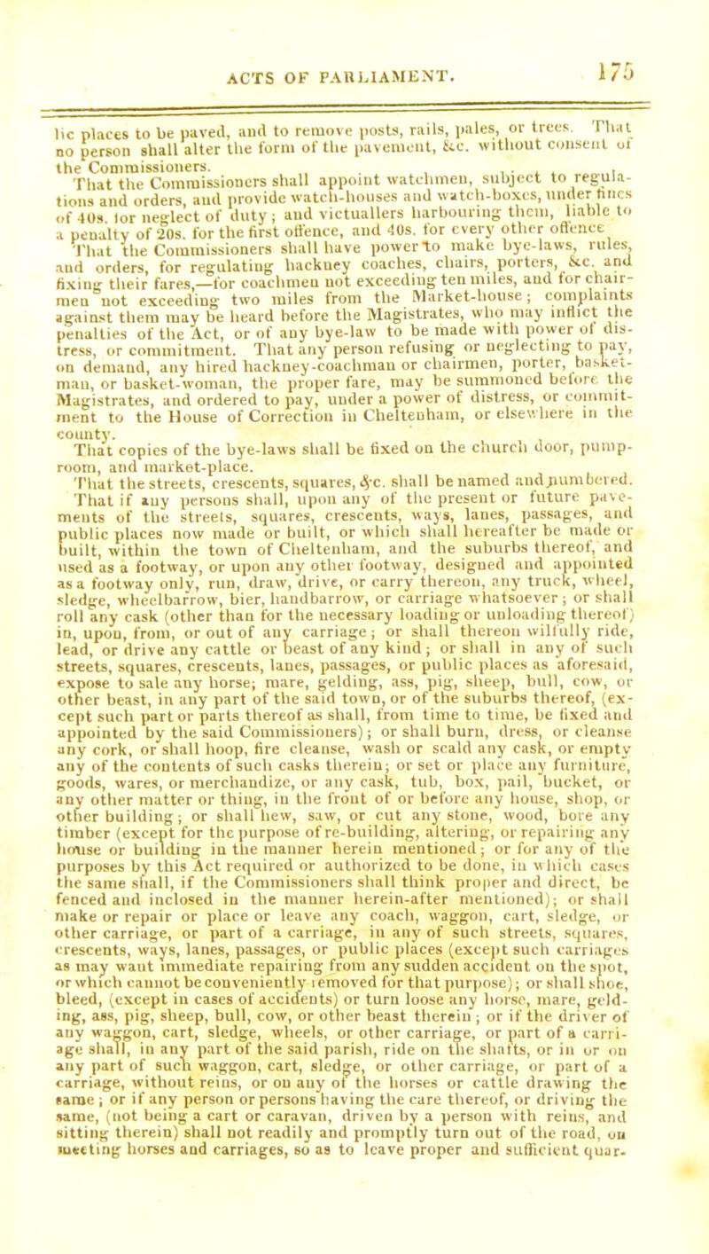 I/O He places to be paved, and to remove posts, rails, pales, or trees That no person shall alter the form of the pavement, See. without consent oi the Commissioners. .... , That the Commissioners shall appoint watchmen, subject to regula- tions and orders, and provide watch-houses and watch-boxes, under tines of 40s lor neglect of duty; and victuallers harbouring them, liable to a penalty of 20s. for the first offence, and 40s. for every other offence That the Commissioners shall have power*to make bye-laws, rules, and orders, for regulating hackney coaches, chairs, porters, &c. and fixing their fares,—for coachmen not exceeding ten miles, aud for chair- men not exceeding two miles from the Market-house; complaints against them may be heard before the Magistrates, who may inflict the penalties of the Act, or of any bye-law to be made with power ot dis- tress, or commitment. That any person refusing or neglecting to pay, on demand, any hired hackney-coachman or chairmen, porter, basket- man, or basket-woman, the proper fare, may he summoned beiore the Magistrates, and ordered to pay, under a power of distress, or commit- ment to the House of Correction in Cheltenham, or elsewhere in the vuiuuv. That copies of the bye-laws shall be fixed ou the church door, pump- room, and market-place. That the streets, crescents, squares,4'C. shall be named aud .numbered. That if auy persons shall, upon any of the present or future pave- ments of the streets, squares, crescents, ways, lanes, passages, and public places now made or built, or which shall hereafter be made or built, within the town of Cheltenham, and the suburbs thereof, and used as a footway, or upon any other footway, designed and appointed as a footway only, run, draw, drive, or carry thereon, any truck, wheel, sledge, wheelbarrow, bier, handbarrow, or carriage whatsoever; or shall roll any cask (other than for the necessary loading or unloading thereof) in, upou, from, or out of any carriage; or shall thereon wilfully ride, lead, or drive any cattle or beast of any kind ; or shall in any of such streets, squares, crescents, lanes, passages, or public places as aforesaid, expose to sale any horse; mare, gelding, ass, pig, sheep, bull, cow, or other beast, in auy part of the said town, or of the suburbs thereof, (ex- cept such part or parts thereof as shall, from time to time, be fixed and appointed by the said Commissioners); or shall burn, dress, or cleanse any cork, or shall hoop, fire cleanse, wash or scald any cask, or empty any of the contents of such casks therein; or set or place any furniture, goods, wares, or merchandize, or any cask, tub, box, pail, bucket, or any other matter or thing, in the front of or before any house, shop, or other building; or shall hew, saw, or cut any stone, wood, bore any timber (except for the purpose of re-building, altering, or repairing any house or building in the manner herein mentioned; or for any of the purposes by this Act required or authorized to be done, in which cases the same shall, if the Commissioners shall think proper and direct, be fenced and inclosed in the manner herein-after mentioned); or shall make or repair or place or leave any coach, waggon, cart, sledge, or other carriage, or part of a carriage, in any of such streets, squares, crescents, ways, lanes, passages, or public places (except such carriages as may want immediate repairing from any sudden accident ou the spot, or which caunot be conveniently lemoved for that purpose); or shall shoe, bleed, (except iu cases of accidents) or turn loose any liorse, mare, geld- ing, ass, pig, sheep, bull, cow, or other beast therein ; or if the driver of auy waggon, cart, sledge, wheels, or other carriage, or part of a carri- age shall, iu any part of the said parish, ride on the shafts, or in or on any part of such waggon, cart, sledge, or other carriage, or part of a carriage, without reins, or ou any ot the horses or cattle drawing the same ; or if any person or persons having the care thereof, or driving the same, (not being a cart or caravan, driven by a person with reins, and sitting therein) shall not readily and promptly turn out of the road, on meeting horses and carriages, so as to leave proper and sufficient quar-