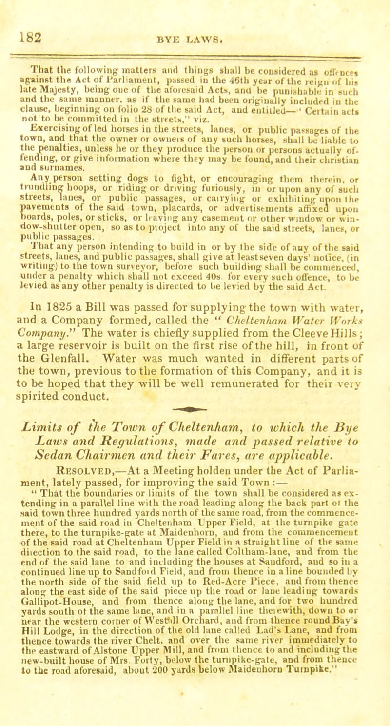 That the following matters and things shall be considered as offences against the Act of Parliament, passed in the 48th year of the reign of his late Majesty, being one of the aforesaid Acts, and he punishable in such and the same manner, as if the same had been originally included in the clause, beginning on folio 28 of the said Act, and entitled— ' Certain acts not to be committed in the streets, viz. Exercising of led horses in the streets, laDes, or public passages of the town, and that the owner or owners of any such horses, shall be liable to the penalties, unless he or they produce the person or persons actually of- fending, or give information where they may be found, and their Christian and surnames. Any person setting dogs to fight, or encouraging them therein, or trundling hoops, or riding or driving furiously, m or upon any of such streets, lanes, or public passages, or cairying or exhibiting upon the pavements of the said town, placards, or advertisements affixed upon boards, poles, or sticks, or leaving any casement or other window or win- dow-shutter open, so as to piojcct into any of the said streets, lanes, or public passages. That any person intending to build in or by the side of any of the said streets, lanes, and public passages, shall give at leastseven days’ notice, (in writing) to the town surveyor, befoie such building shall be commenced, under a penalty which shall not exceed 40s for every such offence, to be levied as any other penalty is directed to be levied by the said Act. In 1825 a Bill was passed for supplying-the town with water, and a Company formed, called the “ Cheltenham Water Works Company.” The water is chiefly supplied from the Cleeve Hills; a large reservoir is built on the first rise of the hill, in front of the Glenfall. Water was much wanted in different parts of the town, previous to the formation of this Company, and it is to be hoped that they will be well remunerated for their very spirited conduct. Limits of the Town of Cheltenham, to which the Bye Laws and Reyulations, made and passed relative to Sedan Chairmen and their Fares, are applicable. Resolved,—At a Meeting holden under the Act of Parlia- ment, lately passed, for improving the said Town :— “ That the boundaries or limits of the town shall be considered as ex- tending in a parallel line with the road leading along the back part ot the said town three hundred yards north of the same road, from the commence- ment of the said road in Cheltenham Upper Field, at the turnpike gate there, to the turnpike-gate at Maidenhorn, aud from the commencement of the said road at Cheltenham Upper Field in a straight line of the same dilection to the said road, to the lane called Collham-lane, and from the end of the said lane to and including the houses at Saudford, aud so in a continued lineup to Sandfoid Field, and from thence in aline bounded by the north side of the said field up to Red-Acre Piece, and from thence along the east side of the said piece up the road or lane leading towards Gallipot-House, and from thence along the lane, and for two hundred yards south ot the same lane, and in a parallel line theiewith, down to or near the western corner of Westtill Orchard, and from thence round Bay’s Hill Lodge, in the direction of the old lane called Lad’s Lane, and from thence towards the river Chelt, and over the same river immediately to flip eastward of Alstone Upper Mill, and from thence to and including the new-built house of Mrs Forty, below the turnpike-gale, and from thence to the road aforesaid, about 200 yards below Maideuhorn Turnpike.