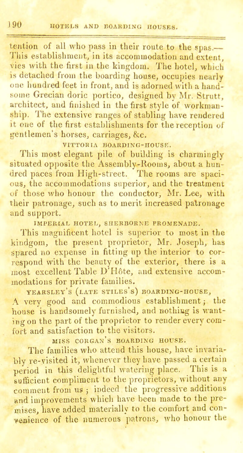 tention of all who pass in their route to the spas.— This establishment., in its accommodation and extent, vies with the first in the kingdom. The hotel, which is detached from the boarding house, occupies nearly one hundred feet in front, and is adorned with a hand- some Grecian doric portico, designed by Mr. Strutt, architect, and finished in the first style of workman- ship. The extensive ranges of stabling have rendered it one of the first establishments for the reception of gentlemen's horses, carriages, &c. VITTORIA BOARDING-HOUSE. This most elegant pile of building is charmingly situated opposite the Assembly-Rooms, about a hun- dred paces from High-street. The rooms are spaci- ous, the accommodations superior, and the treatment of those who honour the conductor, Mr. Lee, with their patronage, such as to merit increased patronage and support. IMPERIAL HOTEL, SHERBORNE PROMENADE. This magnificent hotel is superior to most in the kindgom, the present proprietor, Mr. Joseph, has spared no expense in fitting up the interior to cor- respond with the beauty of the exterior, there is a most excellent Table D’Hfite, and extensive accom- modations for private families. YEARSLEY’s (late Stiles's) BOARDING-HOUSE, A very good and commodious establishment} the house is handsomely furnished, and nothing is want- ing on the part of the proprietor to render every com- fort and satisfaction to the visitors. MISS CORGAn’s BOARDING HOUSE. The families who attcud this house, have invaria- bly re-visited it, whenever they have passed a certain period in this delightful watering place. This is a sutficient compliment to the proprietors, without any comment from us ; indeed the progressive additions and improvements which have been made to the pre- mises, have added materially to the comfort and con- venience of the numerous patrons, who honour the