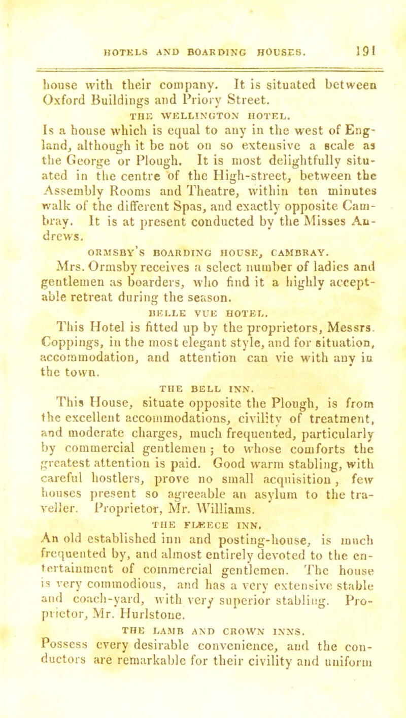 house with their company. It is situated between Oxford Buildings and Priory Street. THE WELLINGTON HOTEL. Is a house which is equal to any in the west of Eng- land, although it be not on so extensive a scale as the George or Plough. It is most delightfully situ- ated in the centre of the High-street, between the Assembly Rooms and Theatre, within ten minutes walk of the different Spas, and exactly opposite Caui- bray. It is at present conducted by the Misses An- drews. ORMSBY’s BOARDING HOUSE, CAMBRAY. Mrs. Ormsby receives a select number of ladies and gentlemen as boarders, who find it a highly accept- able retreat during the season. BELLE VUE HOTEL. This Hotel is fitted up by the proprietors, Messrs. Coppings, in the most elegant style, and for situation, accommodation, and attention can vie with any in the town. TIIE BELL INN. This House, situate opposite the Plough, is from the excellent accommodations, civilitv of treatment, and moderate charges, much frequented, particularly by commercial gentlemen ; to whose comforts the greatest attention is paid. Good warm stabling, with careful hostlers, prove no small acquisition, few houses present so agreeable an asylum to the tra- veller. Proprietor, Mr. Williams. THE FLKECE INN. An old established inn and posting-house, is much frequented by, and almost entirely devoted to the en- tertainment of commercial gentlemen. The house is very commodious, and has a very extensive stable and coach-yard, with very superior stabliug. Pro- prietor, Mr. Hurlstone. THE LAMB AND CROWN INNS. Possess every desirable convenience, and the con- ductors are remarkable for their civility and uniform
