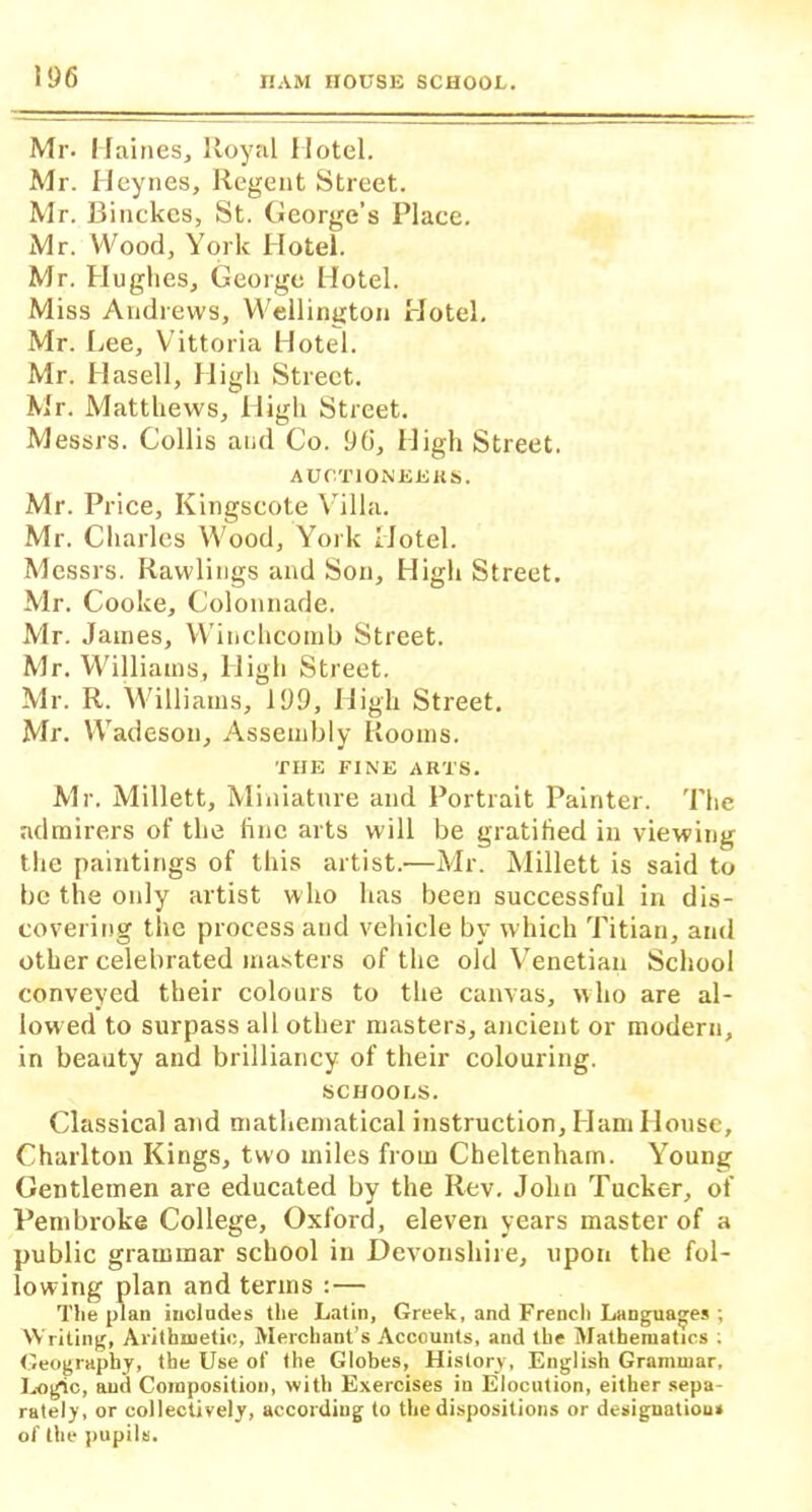 Mr- Haines, Royal Hotel. Mr. Heynes, Regent Street. Mr. Binckes, St. George’s Place. Mr. Wood, York Hotel. Mr. Hughes, George Hotel. Miss Andrews, Wellington Hotel. Mr. Lee, Vittoria Hotel. Mr. Hasell, High Street. Mr. Matthews, High Street. Messrs. Collis and Co. 96, High Street. AUCTIONEERS. Mr. Price, Kingseote Villa. Mr. Charles Wood, York Hotel. Messrs. Rawlings and Son, High Street. Mr. Cooke, Colonnade. Mr. James, Winchcomb Street. Mr. Williams, High Street. Mr. R. Williams, 199, High Street. Mr. Wadeson, Assembly Rooms. THE FINE ARTS. Mr. Millett, Miniature and Portrait Painter. The admirers of the line arts will be gratified in viewing the paintings of this artist.—Mr. Millett is said to be the only artist who has been successful in dis- covering the process and vehicle by which Titian, and other celebrated masters of the old Venetian School conveyed their colours to the canvas, who are al- lowed to surpass all other masters, ancient or modern, in beauty and brilliancy of their colouring. SCHOOLS. Classical and mathematical instruction. Ham House, Charlton Kings, two miles from Cheltenham. Young Gentlemen are educated by the Rev. John Tucker, of Pembroke College, Oxford, eleven years master of a public grammar school in Devonshire, upon the fol- lowing plan and terms :— The plan includes the Latin, Greek, and French Languages ; Writing, Arithmetic, Merchant’s Accounts, and the Mathematics . Geography, the Use of the Globes, History, English Grammar. Logic, and Composition, with Exercises in Elocution, either sepa- rately, or collectively, according to the dispositions or designation* of the pupils.