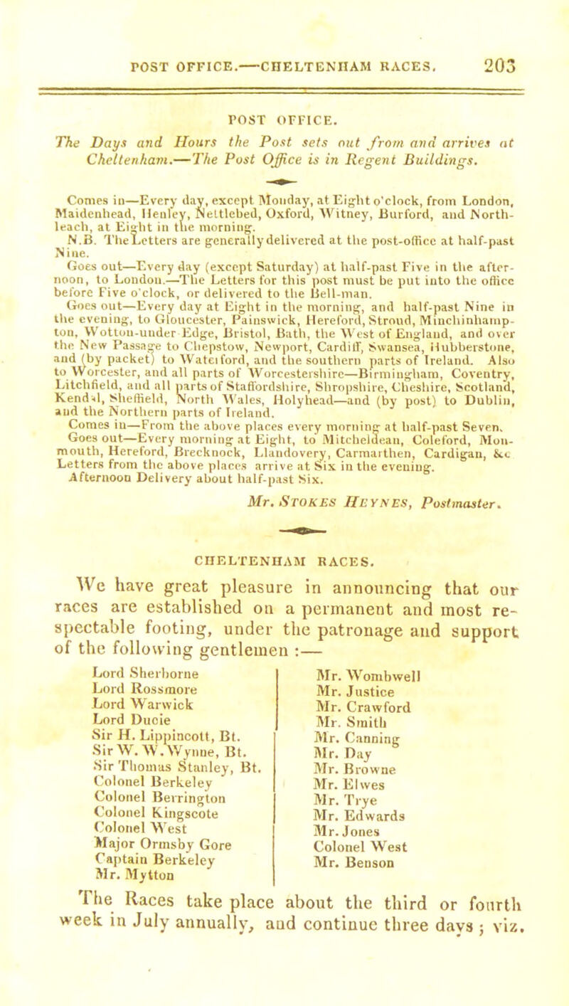 POST OFFICE. The Days and Hours the Post sets out from and arrives at Cheltenham.—The Post Office is in Regent Buildings. Comes iu—Every day, except Monday, at Eight o'clock, from London, Maidenhead, Henley, Nettlebed, Oxford, Witney, Burford, and North- leach, at Eight in the morning. N.B. The Letters are generally delivered at the post-office at half-past Nine. Goes out—Every day (except Saturday) at half-past Five in the after- noon, to London.—The Letters for this post must be put into the office before Five o'clock, or delivered to the Bell-man. Goes out—Every day at Eight in the morning, and half-past Nine in the evening, to Gloucester, Painswick, Hereford, Stroud, Minchinhamp- ton, Wottou-uuder Edge, Bristol, Bath, the West of England, and over the New Passage to Chepstow, Newport, Cardiff, Swansea, Hubberstone, and (by packet) to Wateiford, and the southern parts of Ireland. Also to Worcester, and all parts of Worcestershire—Birmingham, Coventry, Litchfield, and all parts of Staffordshire, Shropshire, Cheshire, Scotland, Kendal, Sheffield, North Wales, Holyhead—and (by post) to Dublin, aud the Northern parts of Ireland. Comes in—From the above places every morning at half-past Seven. Goes out—Every morning at Eight, to Mitchelde.au, Coleford, Mon- mouth, Hereford, Brecknock, Llandovery, Carmarthen, Cardigan, Set Letters from the above places arrive at Six in the evening. Afternoon Delivery about half-past Six. Mr. Stokes IIeynes, Postmaster. CHELTENHAM RACES. We have great pleasure in announcing that our races are established on a permanent and most re- spectable footing, under the patronage and support of the following gentlemen :— Lord Sherborne Lord Rossmore Lord Warwick Lord Duoie Sir H. Lippincott, Bt. Sir W. W. Wynne, Bt. Sir Thomas {Stanley, Bt. Colonel Berkeley Colonel Berrington Colonel Kingscote Colonel West Major Ortnsby Gore Captain Berkeley Mr. Mytton The Races take place week in July annually. Mr. Womb well Mr. Justice Mr. Crawford Mr. Smith Mr. Canning Mr. Day Mr. Browne Mr. Elwes Mr. Trye Mr. Edwards Mr. Jones Colonel West Mr. Benson about the third or fourth d continue three days ; viz.