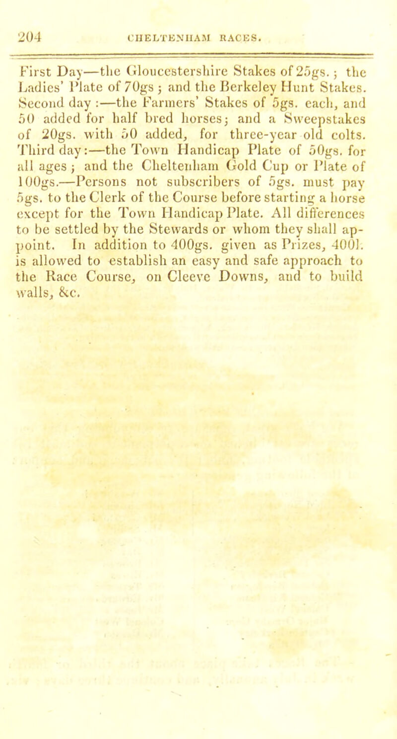 First Day—the Gloucestershire Stakes of 25gs.; the Ladies’ Plate of 70gs ; and the Berkeley Hunt Stakes. Second day :—the Farmers’ Stakes of 5gs. each, and 50 added for half bred horses j and a Sweepstakes of 20gs. with 50 added, for three-year old colts. Third day:—the Town Handicap Plate of oOgs. for all ages j and the Cheltenham Gold Cup or Plate of lOOgs.—Persons not subscribers of 5gs. must pay 5gs. to the Clerk of the Course before starting a horse except for the Town Handicap Plate. All differences to be settled by the Stewards or whom they shall ap- point. In addition to 400gs. given as Prizes, 4001. is allowed to establish an easy and safe approach to the Race Course, on Cleeve Downs, and to build walls, &c.